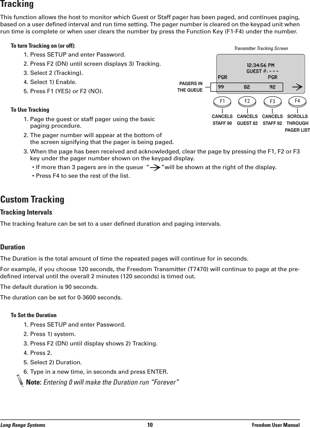 Long Range Systems 10 Freedom User ManualTrackingThis function allows the host to monitor which Guest or Staff pager has been paged, and continues paging,based on a user defined interval and run time setting. The pager number is cleared on the keypad unit whenrun time is complete or when user clears the number by press the Function Key (F1-F4) under the number.To turn Tracking on (or off):1. Press SETUP and enter Password.2. Press F2 (DN) until screen displays 3) Tracking.3. Select 2 (Tracking).4. Select 1) Enable.5. Press F1 (YES) or F2 (NO).To Use Tracking1. Page the guest or staff pager using the basicpaging procedure.2. The pager number will appear at the bottom of the screen signifying that the pager is being paged.3. When the page has been received and acknowledged, clear the page by pressing the F1, F2 or F3key under the pager number shown on the keypad display.• If more than 3 pagers are in the queue “”will be shown at the right of the display.• Press F4 to see the rest of the list.Custom TrackingTracking IntervalsThe tracking feature can be set to a user defined duration and paging intervals.DurationThe Duration is the total amount of time the repeated pages will continue for in seconds. For example, if you choose 120 seconds, the Freedom Transmitter (T7470) will continue to page at the pre-defined interval until the overall 2 minutes (120 seconds) is timed out.The default duration is 90 seconds.The duration can be set for 0-3600 seconds.To Set the Duration1. Press SETUP and enter Password.2. Press 1) system.3. Press F2 (DN) until display shows 2) Tracking.4. Press 2.5. Select 2) Duration.6. Type in a new time, in seconds and press ENTER.Note: Entering 0 will make the Duration run “Forever”CANCELSSTAFF 99CANCELSGUEST 82CANCELSSTAFF 92SCROLLSTHROUGHPAGER LISTPAGERS INTHE QUEUETransmitter Tracking ScreenF1 F2 F3 F4SETUPCELLPHONEPROMOSTAFFCLEAR ENTER1234567890ABC DEF GHIJKLMNOPQRSTUVWXYZ[12:00: 36 amGuest    #:    ---www.pager.netF1 F2 F3 F4SETUPCELLPHONEPROMOSTAFFCLEAR ENTER1234567890ABC DEF GHIJKLMNOPQRSTUVWXYZ[12:00: 36 amGuest    #:    ---www.pager.netF1 F2 F3 F4SETUPCELLPHONEPROMOSTAFFCLEAR ENTER1234567890ABC DEF GHIJKLMNOPQRSTUVWXYZ[12:00: 36 amGuest    #:    ---www.pager.netF1 F2 F3 F4SETUPCELLPHONEPROMOSTAFFCLEAR ENTER1234567890ABC DEF GHIJKLMNOPQRSTUVWXYZ[12:00: 36 amGuest    #:    ---www.pager.net12:34:56pmGuest#:---Pgr Pgr99 82 92