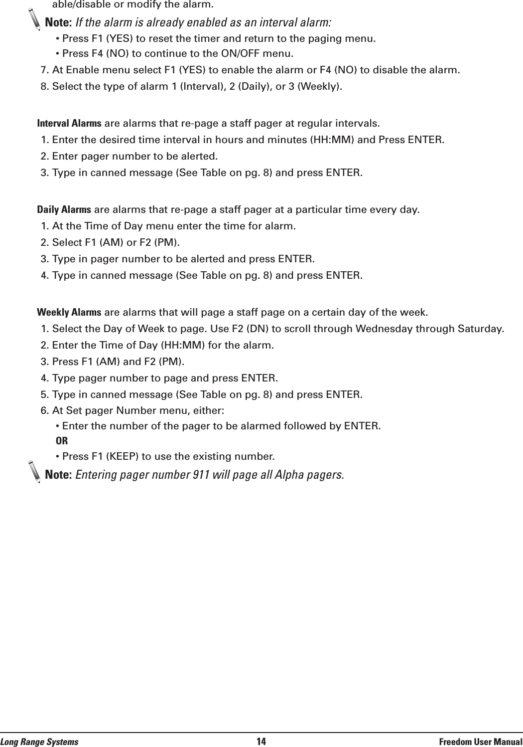 Long Range Systems 14 Freedom User Manualable/disable or modify the alarm. Note: If the alarm is already enabled as an interval alarm:• Press F1 (YES) to reset the timer and return to the paging menu.• Press F4 (NO) to continue to the ON/OFF menu. 7. At Enable menu select F1 (YES) to enable the alarm or F4 (NO) to disable the alarm.8. Select the type of alarm 1 (Interval), 2 (Daily), or 3 (Weekly).Interval Alarms are alarms that re-page a staff pager at regular intervals. 1. Enter the desired time interval in hours and minutes (HH:MM) and Press ENTER. 2. Enter pager number to be alerted.3. Type in canned message (See Table on pg. 8) and press ENTER.Daily Alarms are alarms that re-page a staff pager at a particular time every day. 1. At the Time of Day menu enter the time for alarm. 2. Select F1 (AM) or F2 (PM).3. Type in pager number to be alerted and press ENTER.4. Type in canned message (See Table on pg. 8) and press ENTER.Weekly Alarms are alarms that will page a staff page on a certain day of the week. 1. Select the Day of Week to page. Use F2 (DN) to scroll through Wednesday through Saturday.2. Enter the Time of Day (HH:MM) for the alarm.3. Press F1 (AM) and F2 (PM).4. Type pager number to page and press ENTER. 5. Type in canned message (See Table on pg. 8) and press ENTER.6. At Set pager Number menu, either:• Enter the number of the pager to be alarmed followed by ENTER.OR• Press F1 (KEEP) to use the existing number.Note: Entering pager number 911 will page all Alpha pagers.
