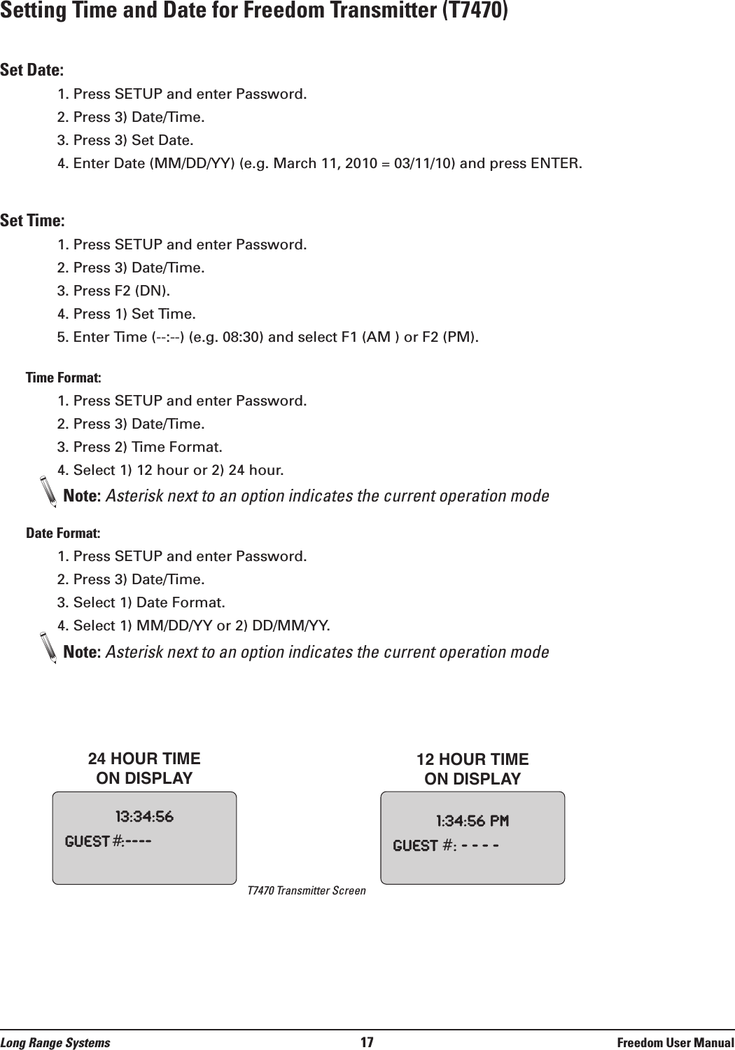 Setting Time and Date for Freedom Transmitter (T7470)Set Date:1. Press SETUP and enter Password.2. Press 3) Date/Time.3. Press 3) Set Date.4. Enter Date (MM/DD/YY) (e.g. March 11, 2010 = 03/11/10) and press ENTER.Set Time:1. Press SETUP and enter Password.2. Press 3) Date/Time.3. Press F2 (DN).4. Press 1) Set Time.5. Enter Time (--:--) (e.g. 08:30) and select F1 (AM ) or F2 (PM).Time Format:1. Press SETUP and enter Password.2. Press 3) Date/Time.3. Press 2) Time Format.4. Select 1) 12 hour or 2) 24 hour.Note: Asterisk next to an option indicates the current operation modeDate Format:1. Press SETUP and enter Password.2. Press 3) Date/Time.3. Select 1) Date Format.4. Select 1) MM/DD/YY or 2) DD/MM/YY.Note: Asterisk next to an option indicates the current operation mode13:34:56Guest #:----1:34:56pmGuest#:----24 HOUR TIME ON DISPLAY12 HOUR TIME ON DISPLAYLong Range Systems 17 Freedom User ManualT7470 Transmitter Screen