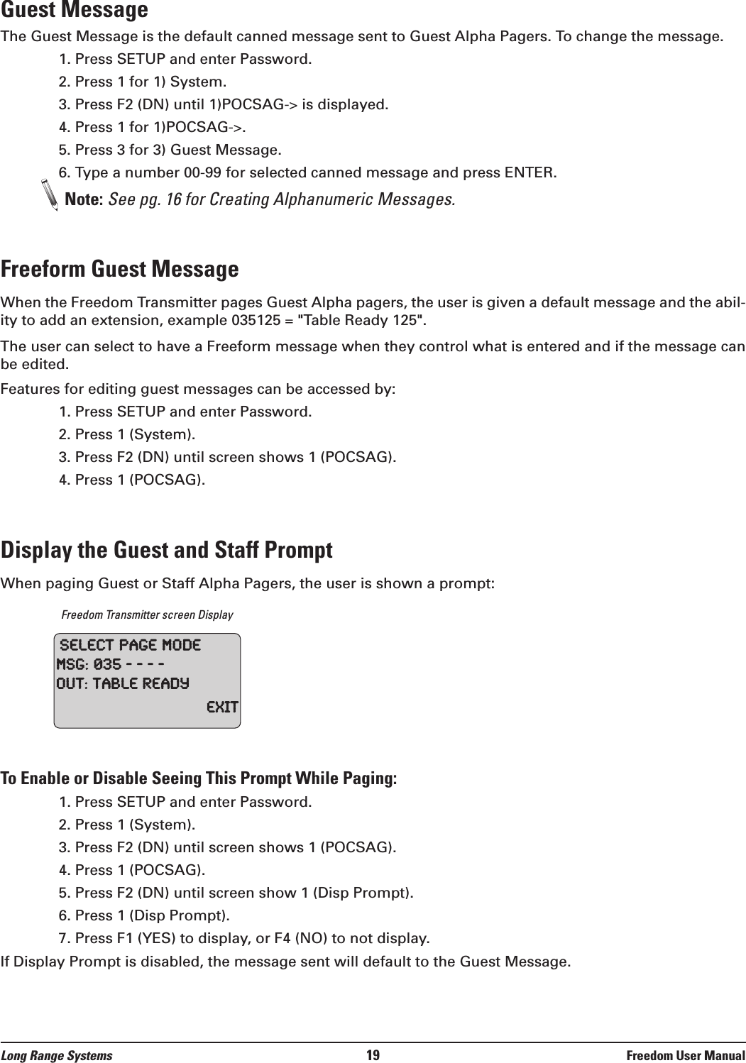 Guest MessageThe Guest Message is the default canned message sent to Guest Alpha Pagers. To change the message.1. Press SETUP and enter Password.2. Press 1 for 1) System.3. Press F2 (DN) until 1)POCSAG-&gt; is displayed.4. Press 1 for 1)POCSAG-&gt;.5. Press 3 for 3) Guest Message.6. Type a number 00-99 for selected canned message and press ENTER.Note: See pg. 16 for Creating Alphanumeric Messages.Freeform Guest MessageWhen the Freedom Transmitter pages Guest Alpha pagers, the user is given a default message and the abil-ity to add an extension, example 035125 = &quot;Table Ready 125&quot;.The user can select to have a Freeform message when they control what is entered and if the message canbe edited. Features for editing guest messages can be accessed by:1. Press SETUP and enter Password.2. Press 1 (System).3. Press F2 (DN) until screen shows 1 (POCSAG).4. Press 1 (POCSAG).Display the Guest and Staff PromptWhen paging Guest or Staff Alpha Pagers, the user is shown a prompt:Freedom Transmitter screen DisplayTo Enable or Disable Seeing This Prompt While Paging:1. Press SETUP and enter Password. 2. Press 1 (System).3. Press F2 (DN) until screen shows 1 (POCSAG).4. Press 1 (POCSAG).5. Press F2 (DN) until screen show 1 (Disp Prompt).6. Press 1 (Disp Prompt).7. Press F1 (YES) to display, or F4 (NO) to not display.If Display Prompt is disabled, the message sent will default to the Guest Message.SelectPageModeMSG:035----Out:TableReadyExitLong Range Systems 19 Freedom User Manual