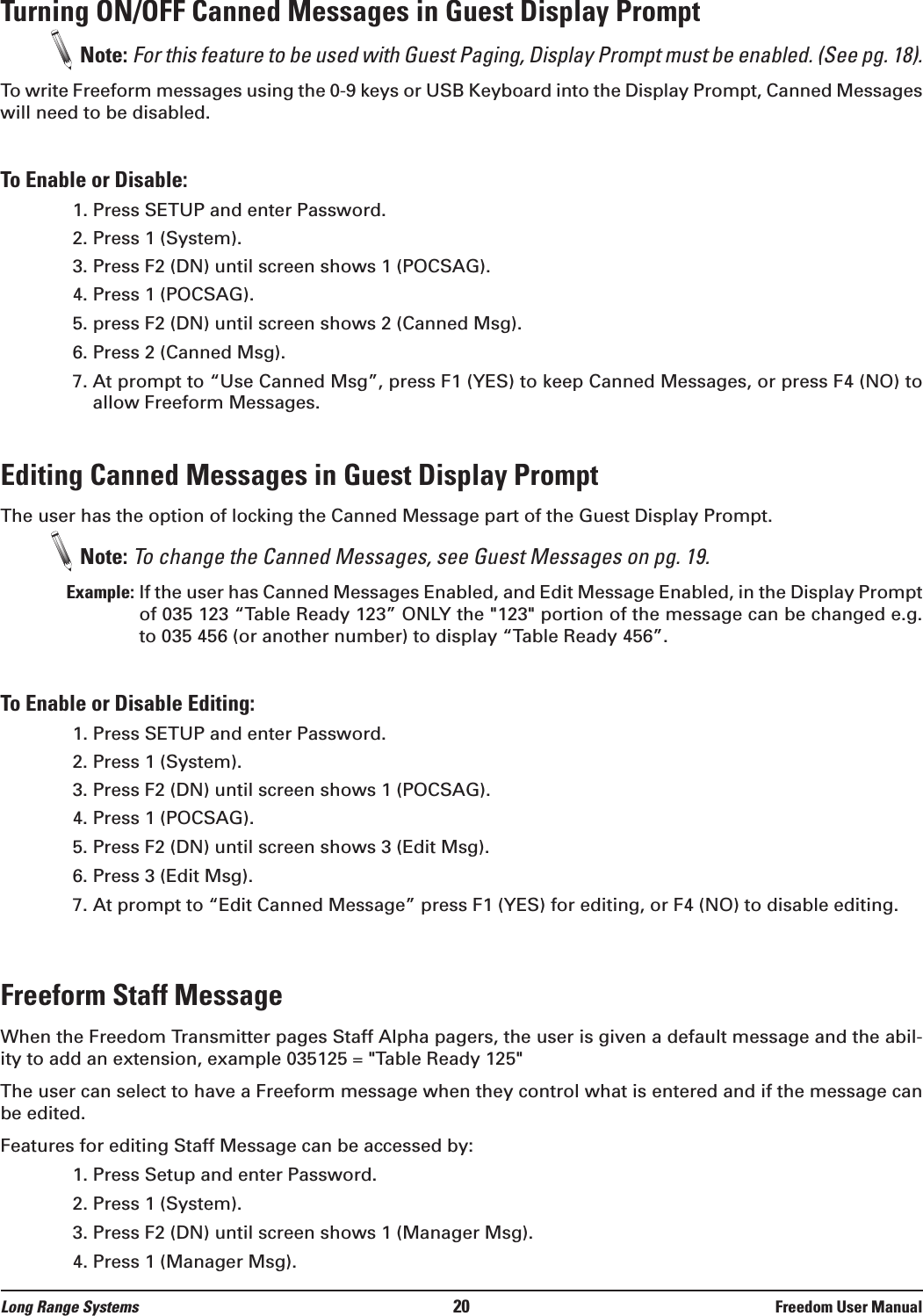 Long Range Systems 20 Freedom User ManualTurning ON/OFF Canned Messages in Guest Display PromptNote: For this feature to be used with Guest Paging, Display Prompt must be enabled. (See pg. 18).To write Freeform messages using the 0-9 keys or USB Keyboard into the Display Prompt, Canned Messageswill need to be disabled. To Enable or Disable:1. Press SETUP and enter Password.2. Press 1 (System).3. Press F2 (DN) until screen shows 1 (POCSAG).4. Press 1 (POCSAG).5. press F2 (DN) until screen shows 2 (Canned Msg).6. Press 2 (Canned Msg).7. At prompt to “Use Canned Msg”, press F1 (YES) to keep Canned Messages, or press F4 (NO) toallow Freeform Messages.Editing Canned Messages in Guest Display PromptThe user has the option of locking the Canned Message part of the Guest Display Prompt. Note: To change the Canned Messages, see Guest Messages on pg. 19.Example: If the user has Canned Messages Enabled, and Edit Message Enabled, in the Display Promptof 035 123 “Table Ready 123” ONLY the &quot;123&quot; portion of the message can be changed e.g.to 035 456 (or another number) to display “Table Ready 456”.To Enable or Disable Editing:1. Press SETUP and enter Password.2. Press 1 (System).3. Press F2 (DN) until screen shows 1 (POCSAG).4. Press 1 (POCSAG).5. Press F2 (DN) until screen shows 3 (Edit Msg).6. Press 3 (Edit Msg).7. At prompt to “Edit Canned Message” press F1 (YES) for editing, or F4 (NO) to disable editing.Freeform Staff MessageWhen the Freedom Transmitter pages Staff Alpha pagers, the user is given a default message and the abil-ity to add an extension, example 035125 = &quot;Table Ready 125&quot;The user can select to have a Freeform message when they control what is entered and if the message canbe edited. Features for editing Staff Message can be accessed by:1. Press Setup and enter Password.2. Press 1 (System).3. Press F2 (DN) until screen shows 1 (Manager Msg).4. Press 1 (Manager Msg).