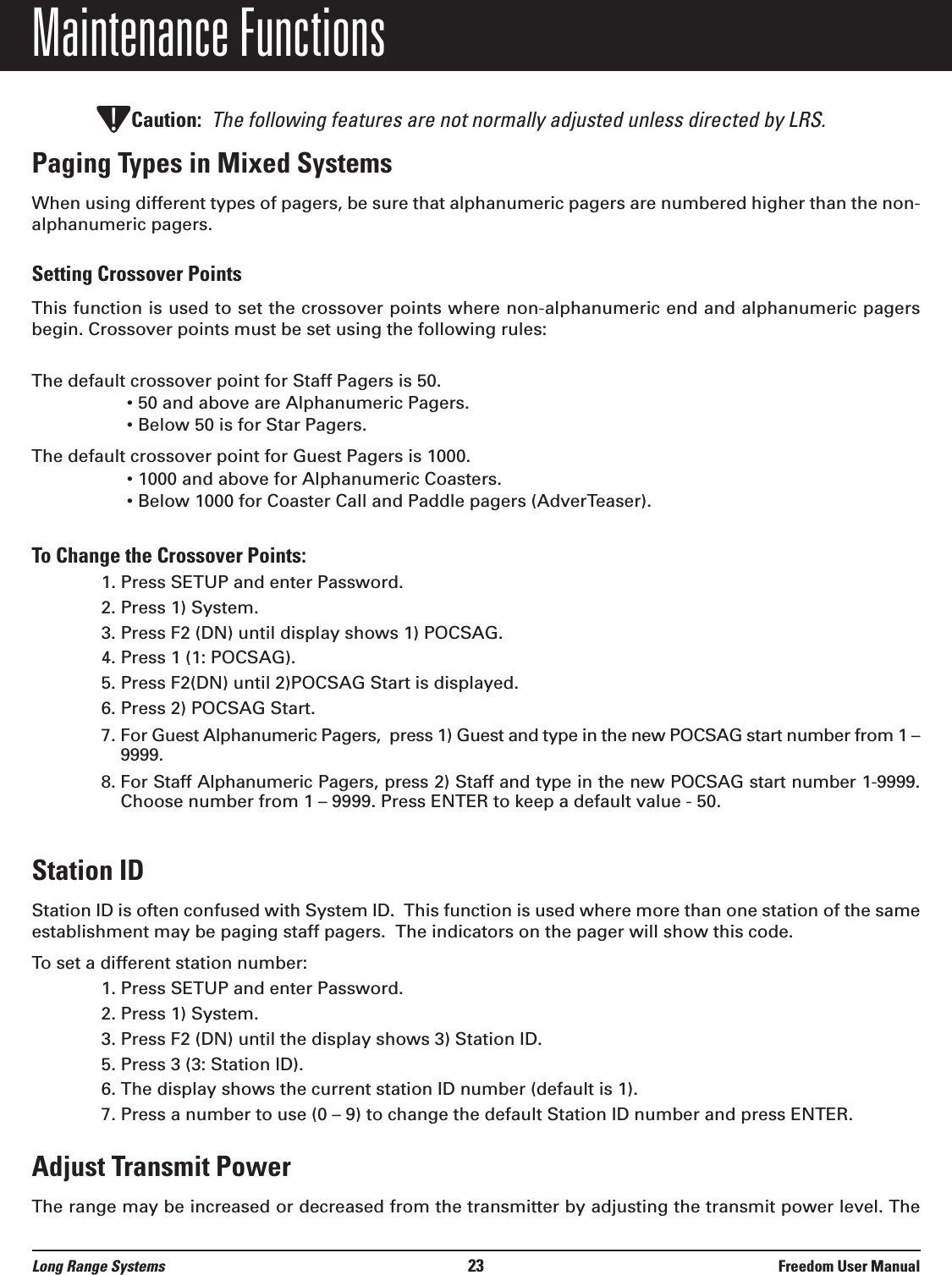 Maintenance FunctionsCaution: The following features are not normally adjusted unless directed by LRS.Paging Types in Mixed SystemsWhen using different types of pagers, be sure that alphanumeric pagers are numbered higher than the non-alphanumeric pagers.Setting Crossover PointsThis function is used to set the crossover points where non-alphanumeric end and alphanumeric pagersbegin. Crossover points must be set using the following rules:The default crossover point for Staff Pagers is 50.• 50 and above are Alphanumeric Pagers.• Below 50 is for Star Pagers.The default crossover point for Guest Pagers is 1000.• 1000 and above for Alphanumeric Coasters.• Below 1000 for Coaster Call and Paddle pagers (AdverTeaser).To Change the Crossover Points:1. Press SETUP and enter Password.2. Press 1) System.3. Press F2 (DN) until display shows 1) POCSAG.4. Press 1 (1: POCSAG).5. Press F2(DN) until 2)POCSAG Start is displayed.6. Press 2) POCSAG Start.7. For Guest Alphanumeric Pagers,  press 1) Guest and type in the new POCSAG start number from 1 –9999.8. For Staff Alphanumeric Pagers, press 2) Staff and type in the new POCSAG start number 1-9999.Choose number from 1 – 9999. Press ENTER to keep a default value - 50.Station IDStation ID is often confused with System ID.  This function is used where more than one station of the sameestablishment may be paging staff pagers.  The indicators on the pager will show this code.  To set a different station number:1. Press SETUP and enter Password.2. Press 1) System.3. Press F2 (DN) until the display shows 3) Station ID.5. Press 3 (3: Station ID).6. The display shows the current station ID number (default is 1).7. Press a number to use (0 – 9) to change the default Station ID number and press ENTER.Adjust Transmit PowerThe range may be increased or decreased from the transmitter by adjusting the transmit power level. The!Long Range Systems 23 Freedom User Manual