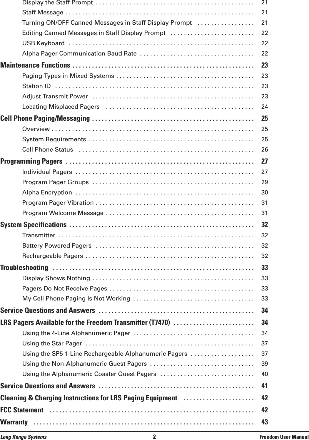 Display the Staff Prompt  . . . . . . . . . . . . . . . . . . . . . . . . . . . . . . . . . . . . . . . . . . . . . . . 21Staff Message . . . . . . . . . . . . . . . . . . . . . . . . . . . . . . . . . . . . . . . . . . . . . . . . . . . . . . . . 21Turning ON/OFF Canned Messages in Staff Display Prompt   . . . . . . . . . . . . . . . . . 21Editing Canned Messages in Staff Display Prompt  . . . . . . . . . . . . . . . . . . . . . . . . . 22USB Keyboard  . . . . . . . . . . . . . . . . . . . . . . . . . . . . . . . . . . . . . . . . . . . . . . . . . . . . . . . 22Alpha Pager Communication Baud Rate  . . . . . . . . . . . . . . . . . . . . . . . . . . . . . . . . . . 22Maintenance Functions . . . . . . . . . . . . . . . . . . . . . . . . . . . . . . . . . . . . . . . . . . . . . . . . . . . . . . . . 23Paging Types in Mixed Systems . . . . . . . . . . . . . . . . . . . . . . . . . . . . . . . . . . . . . . . . . 23Station ID  . . . . . . . . . . . . . . . . . . . . . . . . . . . . . . . . . . . . . . . . . . . . . . . . . . . . . . . . . . . 23Adjust Transmit Power  . . . . . . . . . . . . . . . . . . . . . . . . . . . . . . . . . . . . . . . . . . . . . . . . 23Locating Misplaced Pagers   . . . . . . . . . . . . . . . . . . . . . . . . . . . . . . . . . . . . . . . . . . . . 24Cell Phone Paging/Messaging . . . . . . . . . . . . . . . . . . . . . . . . . . . . . . . . . . . . . . . . . . . . . . . . . . 25Overview . . . . . . . . . . . . . . . . . . . . . . . . . . . . . . . . . . . . . . . . . . . . . . . . . . . . . . . . . . . . 25System Requirements  . . . . . . . . . . . . . . . . . . . . . . . . . . . . . . . . . . . . . . . . . . . . . . . . . 25Cell Phone Status   . . . . . . . . . . . . . . . . . . . . . . . . . . . . . . . . . . . . . . . . . . . . . . . . . . . . 26Programming Pagers  . . . . . . . . . . . . . . . . . . . . . . . . . . . . . . . . . . . . . . . . . . . . . . . . . . . . . . . . . . 27Individual Pagers  . . . . . . . . . . . . . . . . . . . . . . . . . . . . . . . . . . . . . . . . . . . . . . . . . . . . . 27Program Pager Groups  . . . . . . . . . . . . . . . . . . . . . . . . . . . . . . . . . . . . . . . . . . . . . . . . 29Alpha Encryption  . . . . . . . . . . . . . . . . . . . . . . . . . . . . . . . . . . . . . . . . . . . . . . . . . . . . . 30Program Pager Vibration . . . . . . . . . . . . . . . . . . . . . . . . . . . . . . . . . . . . . . . . . . . . . . . 31Program Welcome Message . . . . . . . . . . . . . . . . . . . . . . . . . . . . . . . . . . . . . . . . . . . . 31System Specifications  . . . . . . . . . . . . . . . . . . . . . . . . . . . . . . . . . . . . . . . . . . . . . . . . . . . . . . . . . 32Transmitter  . . . . . . . . . . . . . . . . . . . . . . . . . . . . . . . . . . . . . . . . . . . . . . . . . . . . . . . . . . 32Battery Powered Pagers  . . . . . . . . . . . . . . . . . . . . . . . . . . . . . . . . . . . . . . . . . . . . . . . 32Rechargeable Pagers  . . . . . . . . . . . . . . . . . . . . . . . . . . . . . . . . . . . . . . . . . . . . . . . . . . 32Troubleshooting  . . . . . . . . . . . . . . . . . . . . . . . . . . . . . . . . . . . . . . . . . . . . . . . . . . . . . . . . . . . . . . 33Display Shows Nothing . . . . . . . . . . . . . . . . . . . . . . . . . . . . . . . . . . . . . . . . . . . . . . . . 33Pagers Do Not Receive Pages . . . . . . . . . . . . . . . . . . . . . . . . . . . . . . . . . . . . . . . . . . . 33My Cell Phone Paging Is Not Working  . . . . . . . . . . . . . . . . . . . . . . . . . . . . . . . . . . . . 33Service Questions and Answers  . . . . . . . . . . . . . . . . . . . . . . . . . . . . . . . . . . . . . . . . . . . . . . . . 34LRS Pagers Available for the Freedom Transmitter (T7470)  . . . . . . . . . . . . . . . . . . . . . . . . . 34Using the 4-Line Alphanumeric Pager  . . . . . . . . . . . . . . . . . . . . . . . . . . . . . . . . . . . . 34Using the Star Pager  . . . . . . . . . . . . . . . . . . . . . . . . . . . . . . . . . . . . . . . . . . . . . . . . . . 37Using the SP5 1-Line Rechargeable Alphanumeric Pagers  . . . . . . . . . . . . . . . . . . . 37Using the Non-Alphanumeric Guest Pagers  . . . . . . . . . . . . . . . . . . . . . . . . . . . . . . . 39Using the Alphanumeric Coaster Guest Pagers  . . . . . . . . . . . . . . . . . . . . . . . . . . . . 40Service Questions and Answers  . . . . . . . . . . . . . . . . . . . . . . . . . . . . . . . . . . . . . . . . . . . . . . . . 41Cleaning &amp; Charging Instructions for LRS Paging Equipment   . . . . . . . . . . . . . . . . . . . . . . 42FCC Statement   . . . . . . . . . . . . . . . . . . . . . . . . . . . . . . . . . . . . . . . . . . . . . . . . . . . . . . . . . . . . . . . 42Warranty   . . . . . . . . . . . . . . . . . . . . . . . . . . . . . . . . . . . . . . . . . . . . . . . . . . . . . . . . . . . . . . . . . . . . 43Long Range Systems 2Freedom User Manual