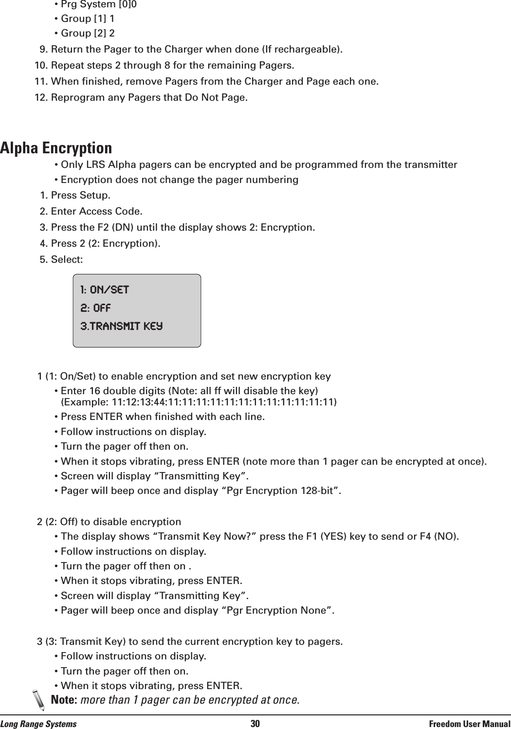 • Prg System [0]0• Group [1] 1• Group [2] 29. Return the Pager to the Charger when done (If rechargeable).10. Repeat steps 2 through 8 for the remaining Pagers.11. When finished, remove Pagers from the Charger and Page each one.12. Reprogram any Pagers that Do Not Page.Alpha Encryption• Only LRS Alpha pagers can be encrypted and be programmed from the transmitter• Encryption does not change the pager numbering1. Press Setup.2. Enter Access Code.3. Press the F2 (DN) until the display shows 2: Encryption.4. Press 2 (2: Encryption).5. Select:1 (1: On/Set) to enable encryption and set new encryption key• Enter 16 double digits (Note: all ff will disable the key)(Example: 11:12:13:44:11:11:11:11:11:11:11:11:11:11:11:11)• Press ENTER when finished with each line.• Follow instructions on display.• Turn the pager off then on. • When it stops vibrating, press ENTER (note more than 1 pager can be encrypted at once).• Screen will display “Transmitting Key”. • Pager will beep once and display “Pgr Encryption 128-bit”.2 (2: Off) to disable encryption• The display shows “Transmit Key Now?” press the F1 (YES) key to send or F4 (NO).• Follow instructions on display. • Turn the pager off then on . • When it stops vibrating, press ENTER.• Screen will display “Transmitting Key”.• Pager will beep once and display “Pgr Encryption None”.3 (3: Transmit Key) to send the current encryption key to pagers.• Follow instructions on display. • Turn the pager off then on.  • When it stops vibrating, press ENTER. Note: more than 1 pager can be encrypted at once.1:On/Set2:Off3.TransmitKeyLong Range Systems 30 Freedom User Manual