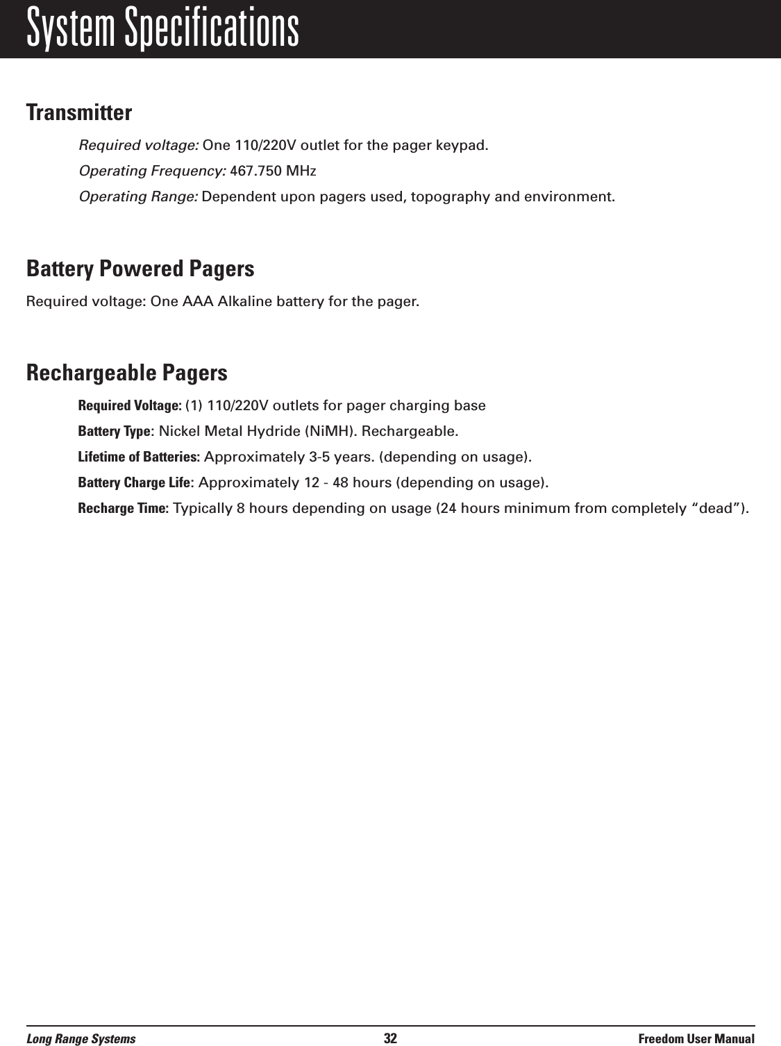 System SpecificationsTransmitterRequired voltage:One 110/220V outlet for the pager keypad.Operating Frequency:467.750 MHzOperating Range:Dependent upon pagers used, topography and environment.Battery Powered PagersRequired voltage: One AAA Alkaline battery for the pager.Rechargeable PagersRequired Voltage: (1) 110/220V outlets for pager charging baseBattery Type: Nickel Metal Hydride (NiMH). Rechargeable.Lifetime of Batteries: Approximately 3-5 years. (depending on usage).Battery Charge Life: Approximately 12 - 48 hours (depending on usage).Recharge Time: Typically 8 hours depending on usage (24 hours minimum from completely “dead”).Long Range Systems 32 Freedom User Manual