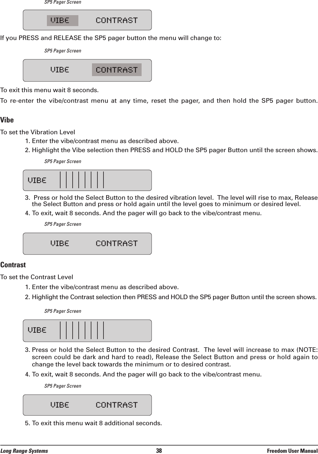 SP5 Pager ScreenIf you PRESS and RELEASE the SP5 pager button the menu will change to:SP5 Pager ScreenTo exit this menu wait 8 seconds.To  re-enter  the  vibe/contrast  menu  at  any  time,  reset  the  pager,  and  then  hold  the  SP5  pager  button.VibeTo set the Vibration Level1. Enter the vibe/contrast menu as described above.2. Highlight the Vibe selection then PRESS and HOLD the SP5 pager Button until the screen shows.SP5 Pager Screen3.  Press or hold the Select Button to the desired vibration level.  The level will rise to max, Releasethe Select Button and press or hold again until the level goes to minimum or desired level.4. To exit, wait 8 seconds. And the pager will go back to the vibe/contrast menu.SP5 Pager ScreenContrastTo set the Contrast Level1. Enter the vibe/contrast menu as described above.2. Highlight the Contrast selection then PRESS and HOLD the SP5 pager Button until the screen shows.SP5 Pager Screen3. Press or hold the Select Button to the desired Contrast.  The level will increase to max (NOTE:screen could be dark and hard to read), Release the Select Button and press or hold again tochange the level back towards the minimum or to desired contrast. 4. To exit, wait 8 seconds. And the pager will go back to the vibe/contrast menu.SP5 Pager Screen5. To exit this menu wait 8 additional seconds.VIBE CONTRASTVIBEVIBEVIBE CONTRASTVIBE CONTRAST VIBE CONTRASTLong Range Systems 38 Freedom User Manual