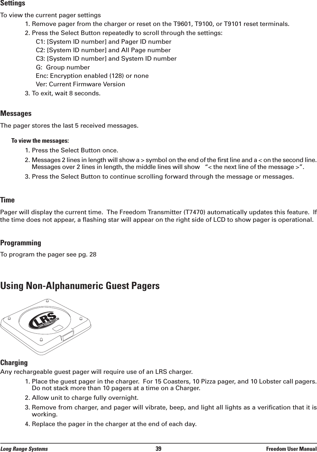 SettingsTo view the current pager settings1. Remove pager from the charger or reset on the T9601, T9100, or T9101 reset terminals.2. Press the Select Button repeatedly to scroll through the settings:C1: [System ID number] and Pager ID numberC2: [System ID number] and All Page numberC3: [System ID number] and System ID numberG:  Group numberEnc: Encryption enabled (128) or noneVer: Current Firmware Version3. To exit, wait 8 seconds.MessagesThe pager stores the last 5 received messages.  To view the messages:1. Press the Select Button once.2. Messages 2 lines in length will show a &gt; symbol on the end of the first line and a &lt; on the second line.Messages over 2 lines in length, the middle lines will show   “&lt; the next line of the message &gt;”.3. Press the Select Button to continue scrolling forward through the message or messages.TimePager will display the current time.  The Freedom Transmitter (T7470) automatically updates this feature.  Ifthe time does not appear, a flashing star will appear on the right side of LCD to show pager is operational.ProgrammingTo program the pager see pg. 28Using Non-Alphanumeric Guest PagersChargingAny rechargeable guest pager will require use of an LRS charger.  1. Place the guest pager in the charger.  For 15 Coasters, 10 Pizza pager, and 10 Lobster call pagers.Do not stack more than 10 pagers at a time on a Charger.2. Allow unit to charge fully overnight.3. Remove from charger, and pager will vibrate, beep, and light all lights as a verification that it isworking.4. Replace the pager in the charger at the end of each day.Long Range Systems 39 Freedom User Manual