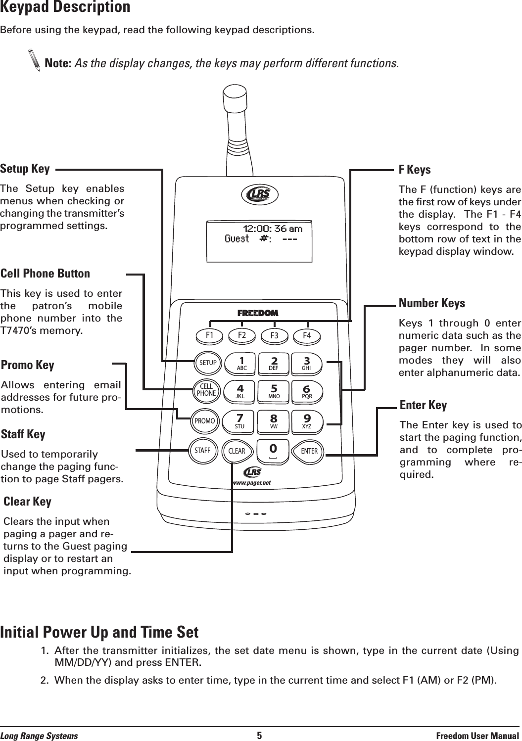 Keypad DescriptionBefore using the keypad, read the following keypad descriptions.Note: As the display changes, the keys may perform different functions. Initial Power Up and Time Set1.  After the transmitter initializes, the set date menu is shown, type in the current date (UsingMM/DD/YY) and press ENTER.2.  When the display asks to enter time, type in the current time and select F1 (AM) or F2 (PM).Long Range Systems 5Freedom User ManualF1 F2 F3 F4SETUPCELLPHONEPROMOSTAFFCLEAR ENTER1234567890ABC DEF GHIJKLMNOPQRSTUVWXYZ[12:00: 36 amGuest    #:    ---www.pager.netF KeysThe F (function) keys arethe first row of keys underthe display.   The F1  -  F4keys  correspond  to  thebottom row of text in thekeypad display window.Number KeysKeys  1  through  0  enternumeric data such as thepager number.   In somemodes  they  will  alsoenter alphanumeric data.Setup KeyThe  Setup  key  enablesmenus when checking orchanging the transmitter’sprogrammed settings.Cell Phone ButtonThis key is used to enterthe  patron’s  mobilephone  number  into  theT7470’s memory.Promo Key Allows  entering  emailaddresses for future pro-motions.Staff Key Used to temporarilychange the paging func-tion to page Staff pagers.Clear KeyClears the input whenpaging a pager and re-turns to the Guest pagingdisplay or to restart aninput when programming.Enter KeyThe Enter key is used tostart the paging function,and  to  complete  pro-gramming  where  re-quired.