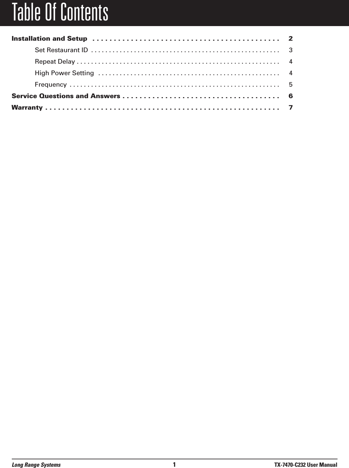 Table Of ContentsInstallation and Setup  . . . . . . . . . . . . . . . . . . . . . . . . . . . . . . . . . . . . . . . . . . . . 2Set Restaurant ID  . . . . . . . . . . . . . . . . . . . . . . . . . . . . . . . . . . . . . . . . . . . . . . . . . . . . . 3Repeat Delay . . . . . . . . . . . . . . . . . . . . . . . . . . . . . . . . . . . . . . . . . . . . . . . . . . . . . . . . . 4High Power Setting  . . . . . . . . . . . . . . . . . . . . . . . . . . . . . . . . . . . . . . . . . . . . . . . . . . . 4Frequency  . . . . . . . . . . . . . . . . . . . . . . . . . . . . . . . . . . . . . . . . . . . . . . . . . . . . . . . . . . . 5Service Questions and Answers . . . . . . . . . . . . . . . . . . . . . . . . . . . . . . . . . . . . . 6Warranty . . . . . . . . . . . . . . . . . . . . . . . . . . . . . . . . . . . . . . . . . . . . . . . . . . . . . . . 7Long Range Systems 1TX-7470-C232 User Manual