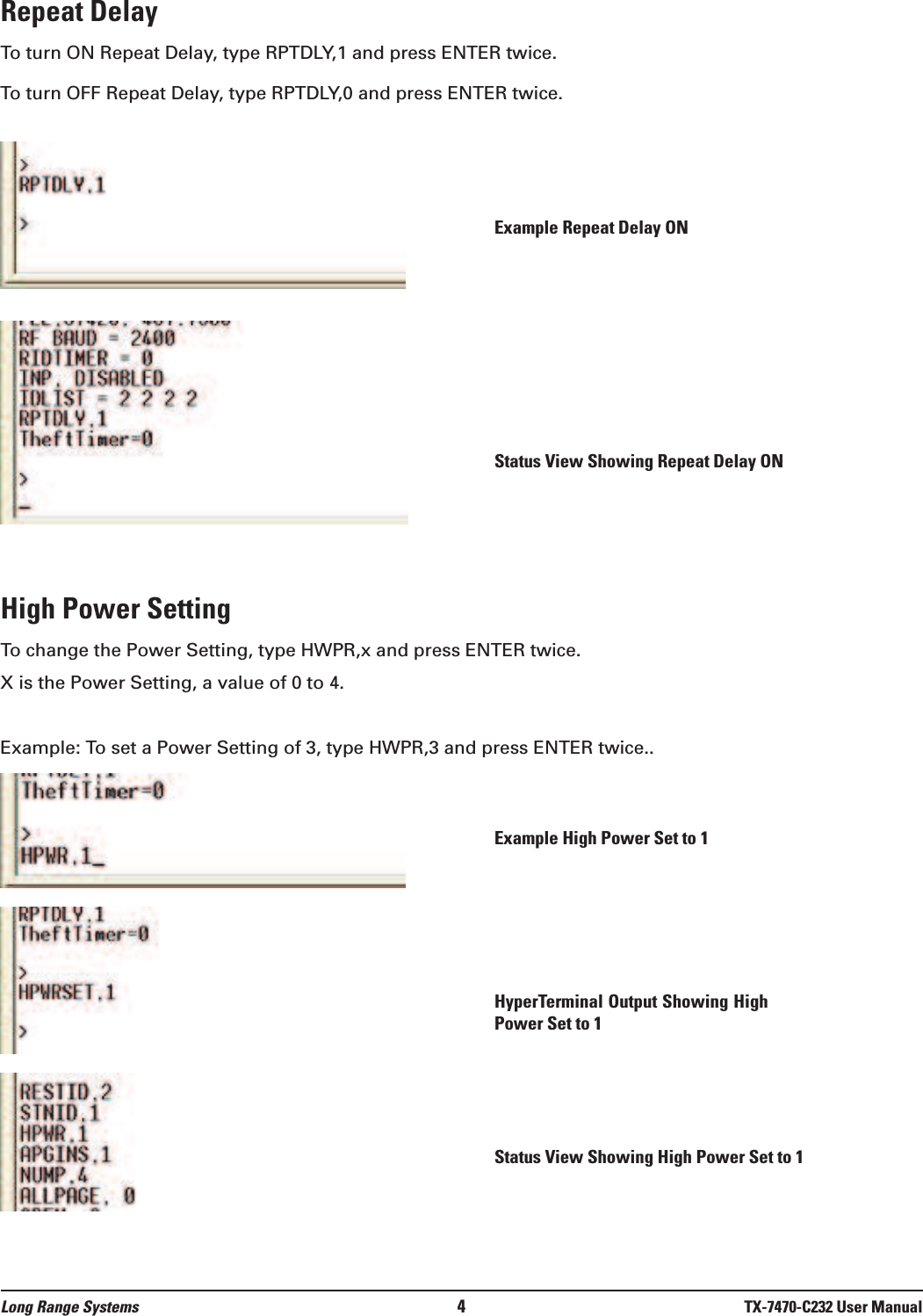 Repeat DelayTo turn ON Repeat Delay, type RPTDLY,1 and press ENTER twice.To turn OFF Repeat Delay, type RPTDLY,0 and press ENTER twice.High Power SettingTo change the Power Setting, type HWPR,x and press ENTER twice.X is the Power Setting, a value of 0 to 4.Example: To set a Power Setting of 3, type HWPR,3 and press ENTER twice..Long Range Systems 4TX-7470-C232 User ManualExample Repeat Delay ONStatus View Showing Repeat Delay ONExample High Power Set to 1HyperTerminal Output Showing HighPower Set to 1Status View Showing High Power Set to 1