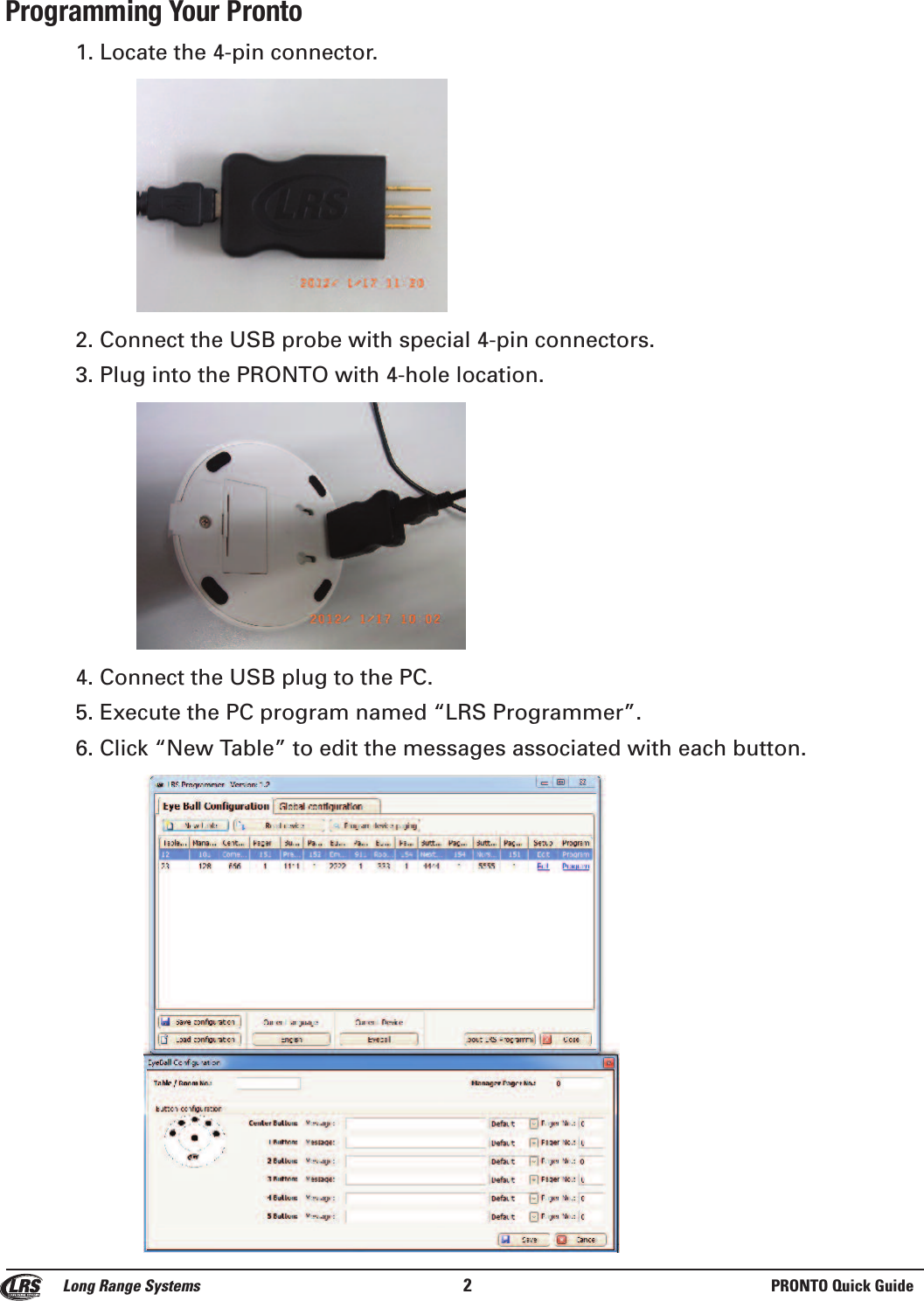 Programming Your Pronto1. Locate the 4-pin connector. 2. Connect the USB probe with special 4-pin connectors.3. Plug into the PRONTO with 4-hole location.4. Connect the USB plug to the PC.5. Execute the PC program named &ldquo;LRS Programmer&rdquo;.6. Click &ldquo;New Table&rdquo; to edit the messages associated with each button.Long Range Systems 2PRONTO Quick Guide