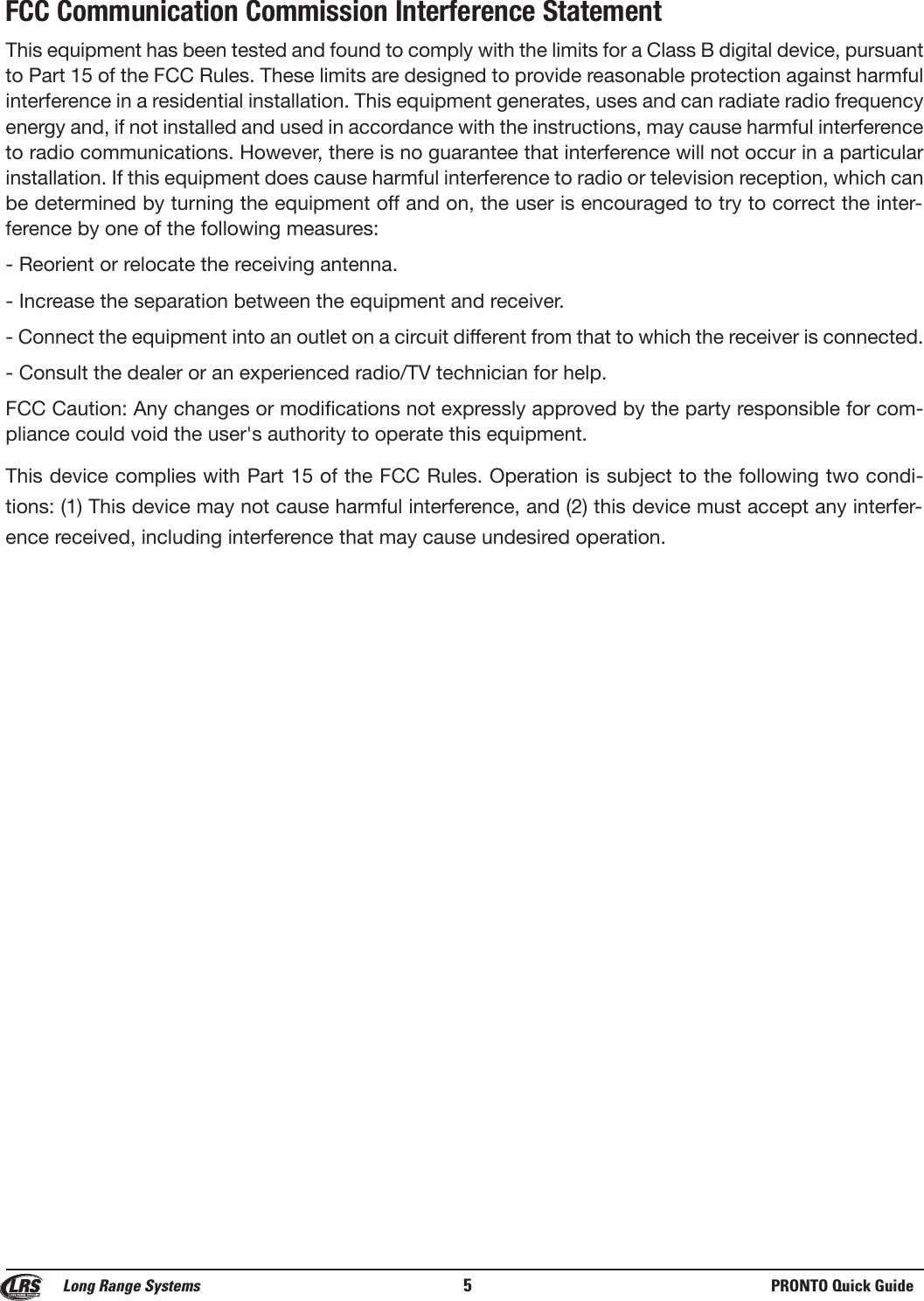 FCC Communication Commission Interference StatementThis equipment has been tested and found to comply with the limits for a Class B digital device, pursuantto Part 15 of the FCC Rules. These limits are designed to provide reasonable protection against harmfulinterference in a residential installation. This equipment generates, uses and can radiate radio frequencyenergy and, if not installed and used in accordance with the instructions, may cause harmful interferenceto radio communications. However, there is no guarantee that interference will not occur in a particularinstallation. If this equipment does cause harmful interference to radio or television reception, which canbe determined by turning the equipment off and on, the user is encouraged to try to correct the inter-ference by one of the following measures:- Reorient or relocate the receiving antenna.- Increase the separation between the equipment and receiver.- Connect the equipment into an outlet on a circuit different from that to which the receiver is connected.- Consult the dealer or an experienced radio/TV technician for help.FCC Caution: Any changes or modifications not expressly approved by the party responsible for com-pliance could void the user's authority to operate this equipment.This device complies with Part 15 of the FCC Rules. Operation is subject to the following two condi-tions: (1) This device may not cause harmful interference, and (2) this device must accept any interfer-ence received, including interference that may cause undesired operation.Long Range Systems 5PRONTO Quick Guide