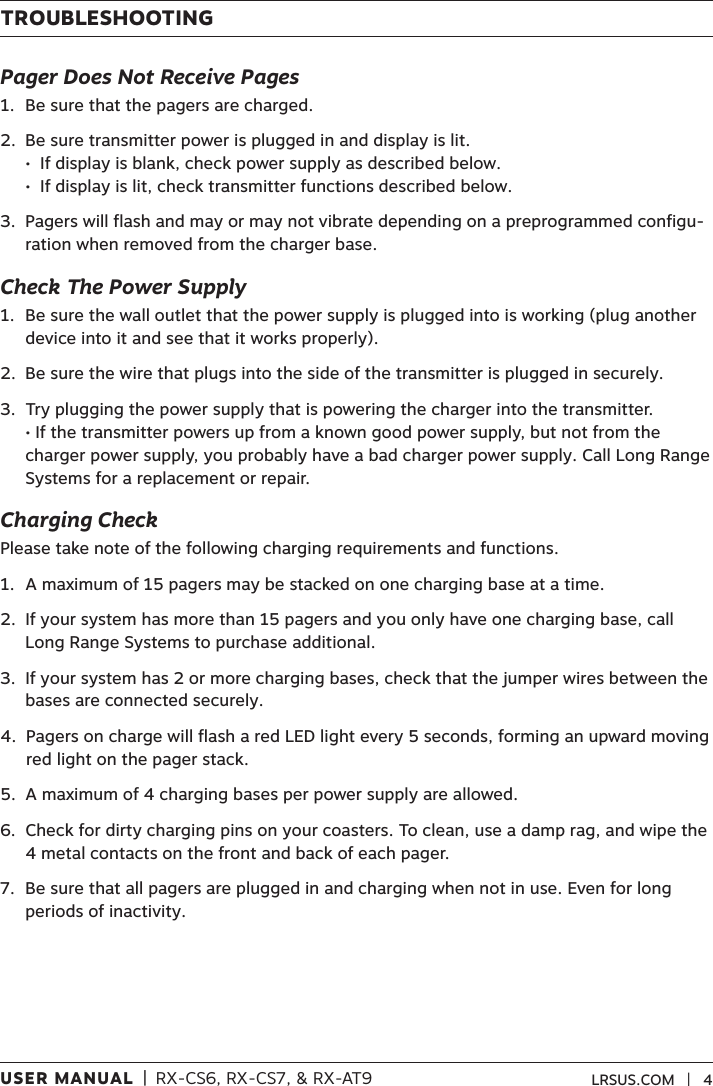 USER MANUAL  |  RX-CS6, RX-CS7, &amp; RX-AT9 LRSUS.COM   |   4TROUBLESHOOTINGPager Does Not Receive Pages1.  Be sure that the pagers are charged.2.   Be sure transmitter power is plugged in and display is lit. •  If display is blank, check power supply as described below. •  If display is lit, check transmitter functions described below.3.   Pagers will flash and may or may not vibrate depending on a preprogrammed configu-ration when removed from the charger base.Check The Power Supply1.   Be sure the wall outlet that the power supply is plugged into is working (plug another device into it and see that it works properly).2.   Be sure the wire that plugs into the side of the transmitter is plugged in securely.3.   Try plugging the power supply that is powering the charger into the transmitter. • If the transmitter powers up from a known good power supply, but not from the charger power supply, you probably have a bad charger power supply. Call Long Range Systems for a replacement or repair.Charging CheckPlease take note of the following charging requirements and functions.1.  A maximum of 15 pagers may be stacked on one charging base at a time.  2.   If your system has more than 15 pagers and you only have one charging base, call Long Range Systems to purchase additional.3.   If your system has 2 or more charging bases, check that the jumper wires between the bases are connected securely. 4.   Pagers on charge will flash a red LED light every 5 seconds, forming an upward moving red light on the pager stack. 5.  A maximum of 4 charging bases per power supply are allowed.6.   Check for dirty charging pins on your coasters. To clean, use a damp rag, and wipe the 4 metal contacts on the front and back of each pager. 7.   Be sure that all pagers are plugged in and charging when not in use. Even for long periods of inactivity.