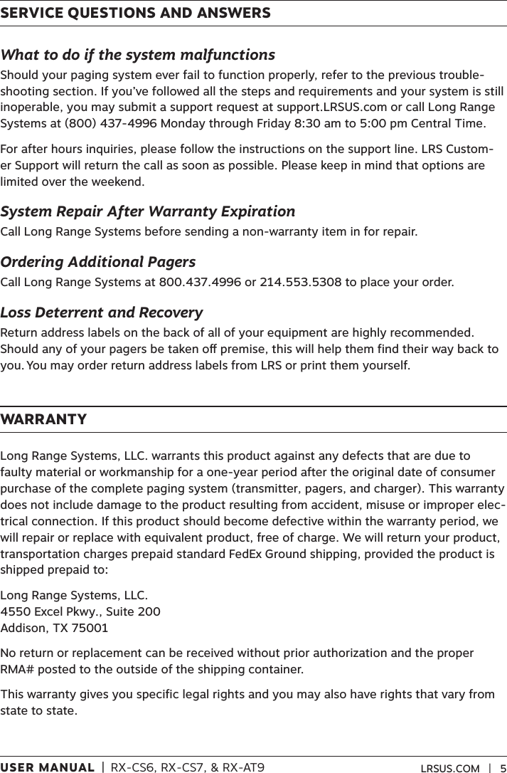 USER MANUAL  |  RX-CS6, RX-CS7, &amp; RX-AT9 LRSUS.COM   |   5SERVICE QUESTIONS AND ANSWERSWhat to do if the system malfunctionsShould your paging system ever fail to function properly, refer to the previous trouble-shooting section. If you’ve followed all the steps and requirements and your system is still inoperable, you may submit a support request at support.LRSUS.com or call Long Range Systems at (800) 437-4996 Monday through Friday 8:30 am to 5:00 pm Central Time. For after hours inquiries, please follow the instructions on the support line. LRS Custom-er Support will return the call as soon as possible. Please keep in mind that options are limited over the weekend.System Repair After Warranty ExpirationCall Long Range Systems before sending a non-warranty item in for repair.Ordering Additional PagersCall Long Range Systems at 800.437.4996 or 214.553.5308 to place your order. Loss Deterrent and RecoveryReturn address labels on the back of all of your equipment are highly recommended. Should any of your pagers be taken o premise, this will help them find their way back to you. You may order return address labels from LRS or print them yourself.WARRANTYLong Range Systems, LLC. warrants this product against any defects that are due to faulty material or workmanship for a one-year period after the original date of consumer purchase of the complete paging system (transmitter, pagers, and charger). This warranty does not include damage to the product resulting from accident, misuse or improper elec-trical connection. If this product should become defective within the warranty period, we will repair or replace with equivalent product, free of charge. We will return your product, transportation charges prepaid standard FedEx Ground shipping, provided the product is shipped prepaid to:Long Range Systems, LLC. 4550 Excel Pkwy., Suite 200 Addison, TX 75001No return or replacement can be received without prior authorization and the proper RMA# posted to the outside of the shipping container.This warranty gives you specific legal rights and you may also have rights that vary from state to state.