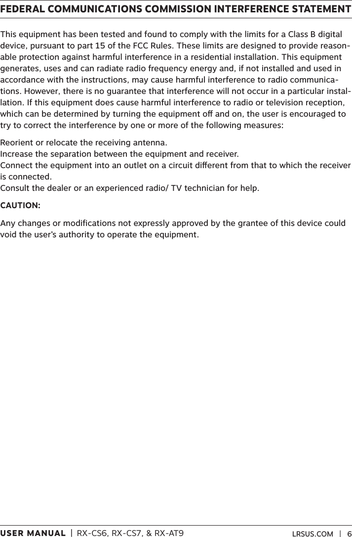 USER MANUAL  |  RX-CS6, RX-CS7, &amp; RX-AT9 LRSUS.COM   |   6FEDERAL COMMUNICATIONS COMMISSION INTERFERENCE STATEMENTThis equipment has been tested and found to comply with the limits for a Class B digital device, pursuant to part 15 of the FCC Rules. These limits are designed to provide reason-able protection against harmful interference in a residential installation. This equipment generates, uses and can radiate radio frequency energy and, if not installed and used in accordance with the instructions, may cause harmful interference to radio communica-tions. However, there is no guarantee that interference will not occur in a particular instal-lation. If this equipment does cause harmful interference to radio or television reception, which can be determined by turning the equipment o and on, the user is encouraged to try to correct the interference by one or more of the following measures:Reorient or relocate the receiving antenna. Increase the separation between the equipment and receiver.  Connect the equipment into an outlet on a circuit dierent from that to which the receiver is connected. Consult the dealer or an experienced radio/ TV technician for help.CAUTION:Any changes or modifications not expressly approved by the grantee of this device could void the user’s authority to operate the equipment.