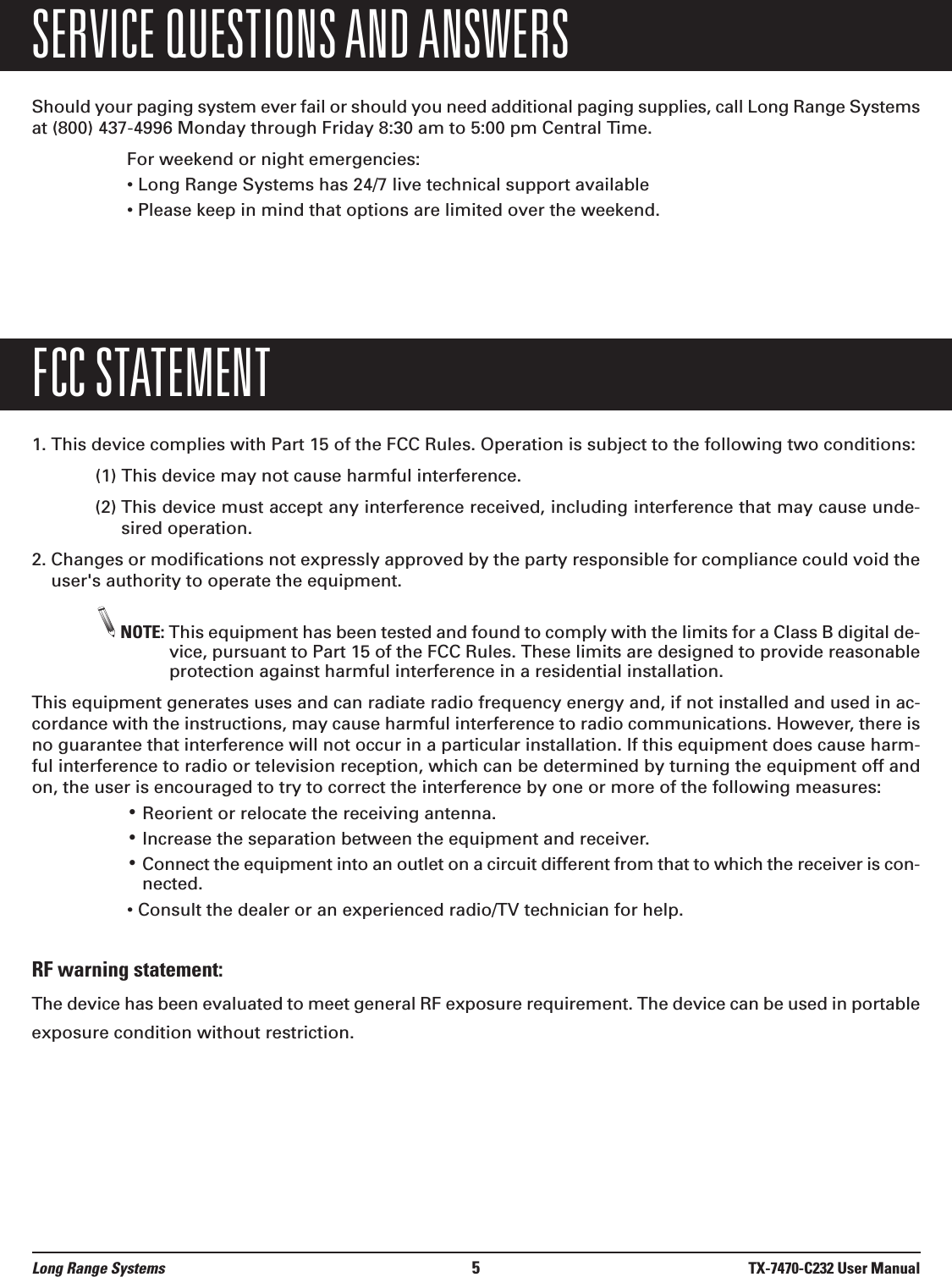 Long Range Systems 5TX-7470-C232 User ManualSERVICE QUESTIONS AND ANSWERSShould your paging system ever fail or should you need additional paging supplies, call Long Range Systemsat (800) 437-4996 Monday through Friday 8:30 am to 5:00 pm Central Time.For weekend or night emergencies: &bull; Long Range Systems has 24/7 live technical support available&bull; Please keep in mind that options are limited over the weekend.FCC STATEMENT1. This device complies with Part 15 of the FCC Rules. Operation is subject to the following two conditions:(1) This device may not cause harmful interference.(2) This device must accept any interference received, including interference that may cause unde-sired operation.2. Changes or modifications not expressly approved by the party responsible for compliance could void theuser's authority to operate the equipment.NOTE: This equipment has been tested and found to comply with the limits for a Class B digital de-vice, pursuant to Part 15 of the FCC Rules. These limits are designed to provide reasonableprotection against harmful interference in a residential installation.This equipment generates uses and can radiate radio frequency energy and, if not installed and used in ac-cordance with the instructions, may cause harmful interference to radio communications. However, there isno guarantee that interference will not occur in a particular installation. If this equipment does cause harm-ful interference to radio or television reception, which can be determined by turning the equipment off andon, the user is encouraged to try to correct the interference by one or more of the following measures:&bull;Reorient or relocate the receiving antenna.&bull;Increase the separation between the equipment and receiver.&bull;Connect the equipment into an outlet on a circuit different from that to which the receiver is con-nected.&bull; Consult the dealer or an experienced radio/TV technician for help.RF warning statement:The device has been evaluated to meet general RF exposure requirement. The device can be used in portableexposure condition without restriction.