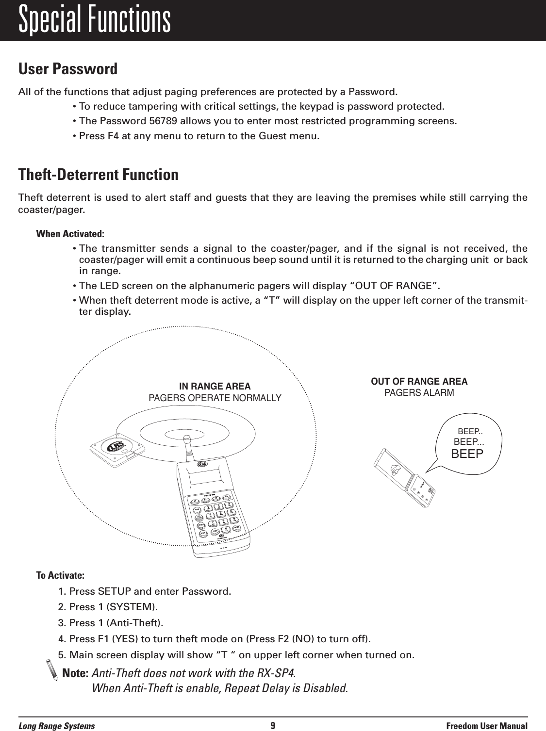 Special FunctionsUser PasswordAll of the functions that adjust paging preferences are protected by a Password.&bull; To reduce tampering with critical settings, the keypad is password protected.&bull; The Password 56789 allows you to enter most restricted programming screens.&bull; Press F4 at any menu to return to the Guest menu.Theft-Deterrent Function Theft deterrent is used to alert staff and guests that they are leaving the premises while still carrying thecoaster/pager. When Activated:&bull; The  transmitter  sends  a  signal  to  the  coaster/pager,  and  if  the  signal  is  not  received,  thecoaster/pager will emit a continuous beep sound until it is returned to the charging unit  or backin range.&bull; The LED screen on the alphanumeric pagers will display &ldquo;OUT OF RANGE&rdquo;.&bull; When theft deterrent mode is active, a &ldquo;T&rdquo; will display on the upper left corner of the transmit-ter display.To Activate:1. Press SETUP and enter Password.2. Press 1 (SYSTEM).3. Press 1 (Anti-Theft).4. Press F1 (YES) to turn theft mode on (Press F2 (NO) to turn off).5. Main screen display will show &ldquo;T &ldquo; on upper left corner when turned on.Note: Anti-Theft does not work with the RX-SP4. When Anti-Theft is enable, Repeat Delay is Disabled.1234800.437.4996www.pager.netStar PagerIN RANGE AREAPAGERS OPERATE NORMALLYOUT OF RANGE AREAPAGERS ALARM BEEP..BEEP...BEEPLong Range Systems 9Freedom User Manual