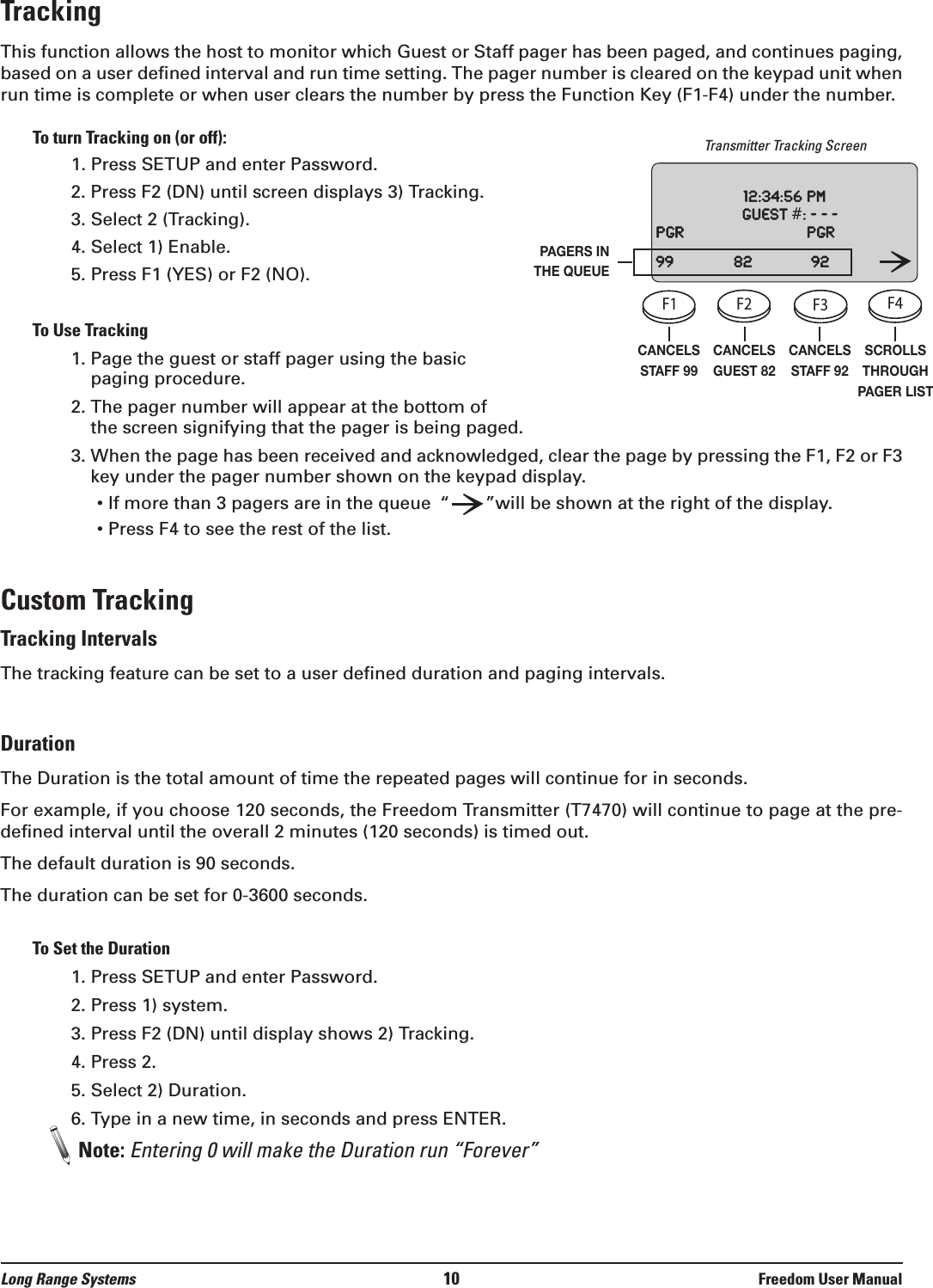 Long Range Systems 10 Freedom User ManualTrackingThis function allows the host to monitor which Guest or Staff pager has been paged, and continues paging,based on a user defined interval and run time setting. The pager number is cleared on the keypad unit whenrun time is complete or when user clears the number by press the Function Key (F1-F4) under the number.To turn Tracking on (or off):1. Press SETUP and enter Password.2. Press F2 (DN) until screen displays 3) Tracking.3. Select 2 (Tracking).4. Select 1) Enable.5. Press F1 (YES) or F2 (NO).To Use Tracking1. Page the guest or staff pager using the basicpaging procedure.2. The pager number will appear at the bottom of the screen signifying that the pager is being paged.3. When the page has been received and acknowledged, clear the page by pressing the F1, F2 or F3key under the pager number shown on the keypad display.&bull; If more than 3 pagers are in the queue &ldquo;&rdquo;will be shown at the right of the display.&bull; Press F4 to see the rest of the list.Custom TrackingTracking IntervalsThe tracking feature can be set to a user defined duration and paging intervals.DurationThe Duration is the total amount of time the repeated pages will continue for in seconds. For example, if you choose 120 seconds, the Freedom Transmitter (T7470) will continue to page at the pre-defined interval until the overall 2 minutes (120 seconds) is timed out.The default duration is 90 seconds.The duration can be set for 0-3600 seconds.To Set the Duration1. Press SETUP and enter Password.2. Press 1) system.3. Press F2 (DN) until display shows 2) Tracking.4. Press 2.5. Select 2) Duration.6. Type in a new time, in seconds and press ENTER.Note: Entering 0 will make the Duration run &ldquo;Forever&rdquo;CANCELSSTAFF 99CANCELSGUEST 82CANCELSSTAFF 92SCROLLSTHROUGHPAGER LISTPAGERS INTHE QUEUETransmitter Tracking ScreenF1 F2 F3 F4SETUPCELLPHONEPROMOSTAFFCLEAR ENTER1234567890ABC DEF GHIJKLMNOPQRSTUVWXYZ[12:00: 36 amGuest    #:    ---www.pager.netF1 F2 F3 F4SETUPCELLPHONEPROMOSTAFFCLEAR ENTER1234567890ABC DEF GHIJKLMNOPQRSTUVWXYZ[12:00: 36 amGuest    #:    ---www.pager.netF1 F2 F3 F4SETUPCELLPHONEPROMOSTAFFCLEAR ENTER1234567890ABC DEF GHIJKLMNOPQRSTUVWXYZ[12:00: 36 amGuest    #:    ---www.pager.netF1 F2 F3 F4SETUPCELLPHONEPROMOSTAFFCLEAR ENTER1234567890ABC DEF GHIJKLMNOPQRSTUVWXYZ[12:00: 36 amGuest    #:    ---www.pager.net12:34:56pmGuest#:---Pgr Pgr99 82 92