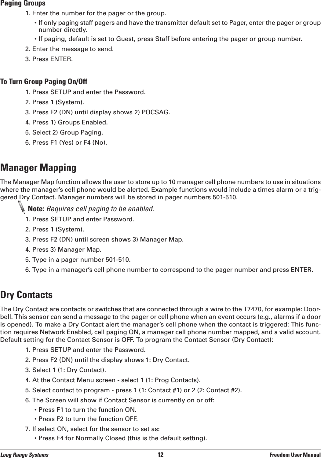 Paging Groups1. Enter the number for the pager or the group.&bull; If only paging staff pagers and have the transmitter default set to Pager, enter the pager or groupnumber directly.&bull; If paging, default is set to Guest, press Staff before entering the pager or group number.2. Enter the message to send.3. Press ENTER.To Turn Group Paging On/Off1. Press SETUP and enter the Password.2. Press 1 (System). 3. Press F2 (DN) until display shows 2) POCSAG.4. Press 1) Groups Enabled.5. Select 2) Group Paging.6. Press F1 (Yes) or F4 (No).Manager MappingThe Manager Map function allows the user to store up to 10 manager cell phone numbers to use in situationswhere the manager&rsquo;s cell phone would be alerted. Example functions would include a times alarm or a trig-gered Dry Contact. Manager numbers will be stored in pager numbers 501-510. Note: Requires cell paging to be enabled.1. Press SETUP and enter Password.2. Press 1 (System).3. Press F2 (DN) until screen shows 3) Manager Map.4. Press 3) Manager Map.5. Type in a pager number 501-510.6. Type in a manager&rsquo;s cell phone number to correspond to the pager number and press ENTER.Dry ContactsThe Dry Contact are contacts or switches that are connected through a wire to the T7470, for example: Door-bell. This sensor can send a message to the pager or cell phone when an event occurs (e.g., alarms if a dooris opened). To make a Dry Contact alert the manager&rsquo;s cell phone when the contact is triggered: This func-tion requires Network Enabled, cell paging ON, a manager cell phone number mapped, and a valid account.Default setting for the Contact Sensor is OFF. To program the Contact Sensor (Dry Contact):1. Press SETUP and enter the Password.2. Press F2 (DN) until the display shows 1: Dry Contact. 3. Select 1 (1: Dry Contact).4. At the Contact Menu screen - select 1 (1: Prog Contacts).5. Select contact to program - press 1 (1: Contact #1) or 2 (2: Contact #2).6. The Screen will show if Contact Sensor is currently on or off:&bull; Press F1 to turn the function ON.&bull; Press F2 to turn the function OFF.7. If select ON, select for the sensor to set as:&bull; Press F4 for Normally Closed (this is the default setting).Long Range Systems 12 Freedom User Manual