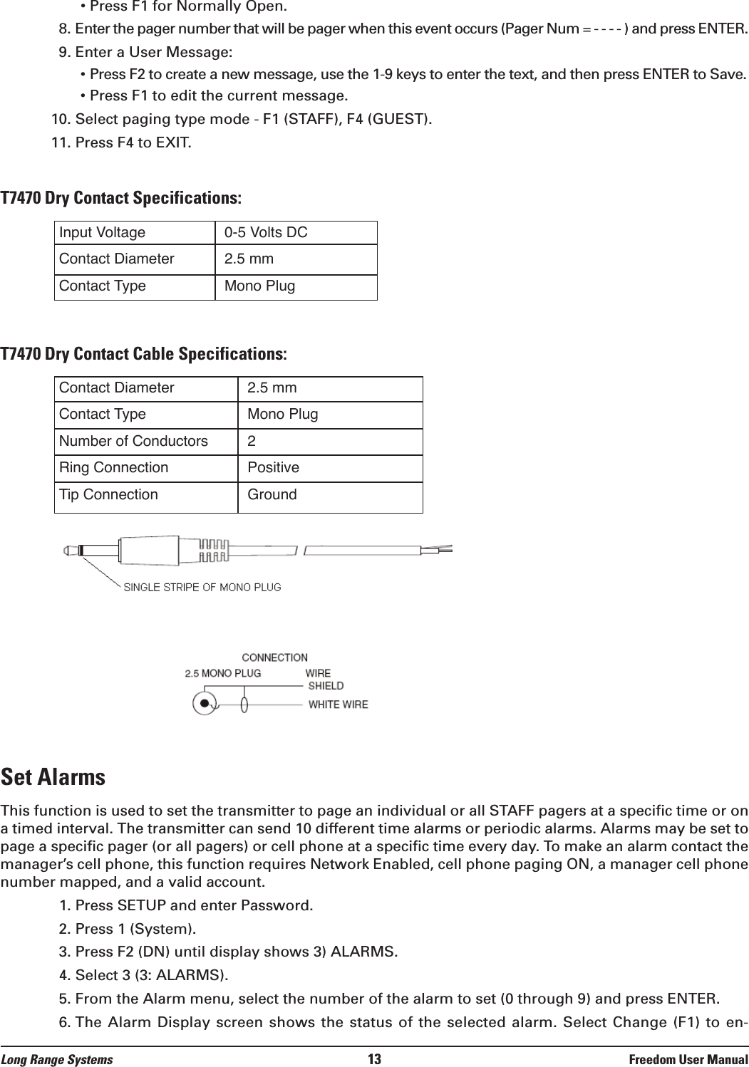 &bull; Press F1 for Normally Open.8. Enter the pager number that will be pager when this event occurs (Pager Num = - - - - ) and press ENTER.9. Enter a User Message:&bull; Press F2 to create a new message, use the 1-9 keys to enter the text, and then press ENTER to Save.&bull; Press F1 to edit the current message. 10. Select paging type mode - F1 (STAFF), F4 (GUEST).11. Press F4 to EXIT.T7470 Dry Contact Specifications:T7470 Dry Contact Cable Specifications:Set AlarmsThis function is used to set the transmitter to page an individual or all STAFF pagers at a specific time or ona timed interval. The transmitter can send 10 different time alarms or periodic alarms. Alarms may be set topage a specific pager (or all pagers) or cell phone at a specific time every day. To make an alarm contact themanager&rsquo;s cell phone, this function requires Network Enabled, cell phone paging ON, a manager cell phonenumber mapped, and a valid account.1. Press SETUP and enter Password.2. Press 1 (System).3. Press F2 (DN) until display shows 3) ALARMS.4. Select 3 (3: ALARMS).5. From the Alarm menu, select the number of the alarm to set (0 through 9) and press ENTER.6. The  Alarm Display screen  shows the status  of the selected  alarm. Select Change  (F1) to en-Input VoltageContact DiameterContact Type0-5 Volts DC2.5 mmMono PlugContact DiameterContact TypeNumber of ConductorsRing ConnectionTip Connection2.5 mmMono Plug2PositiveGroundLong Range Systems 13 Freedom User Manual