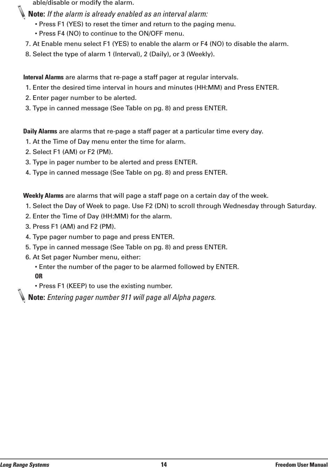 Long Range Systems 14 Freedom User Manualable/disable or modify the alarm. Note: If the alarm is already enabled as an interval alarm:&bull; Press F1 (YES) to reset the timer and return to the paging menu.&bull; Press F4 (NO) to continue to the ON/OFF menu. 7. At Enable menu select F1 (YES) to enable the alarm or F4 (NO) to disable the alarm.8. Select the type of alarm 1 (Interval), 2 (Daily), or 3 (Weekly).Interval Alarms are alarms that re-page a staff pager at regular intervals. 1. Enter the desired time interval in hours and minutes (HH:MM) and Press ENTER. 2. Enter pager number to be alerted.3. Type in canned message (See Table on pg. 8) and press ENTER.Daily Alarms are alarms that re-page a staff pager at a particular time every day. 1. At the Time of Day menu enter the time for alarm. 2. Select F1 (AM) or F2 (PM).3. Type in pager number to be alerted and press ENTER.4. Type in canned message (See Table on pg. 8) and press ENTER.Weekly Alarms are alarms that will page a staff page on a certain day of the week. 1. Select the Day of Week to page. Use F2 (DN) to scroll through Wednesday through Saturday.2. Enter the Time of Day (HH:MM) for the alarm.3. Press F1 (AM) and F2 (PM).4. Type pager number to page and press ENTER. 5. Type in canned message (See Table on pg. 8) and press ENTER.6. At Set pager Number menu, either:&bull; Enter the number of the pager to be alarmed followed by ENTER.OR&bull; Press F1 (KEEP) to use the existing number.Note: Entering pager number 911 will page all Alpha pagers.