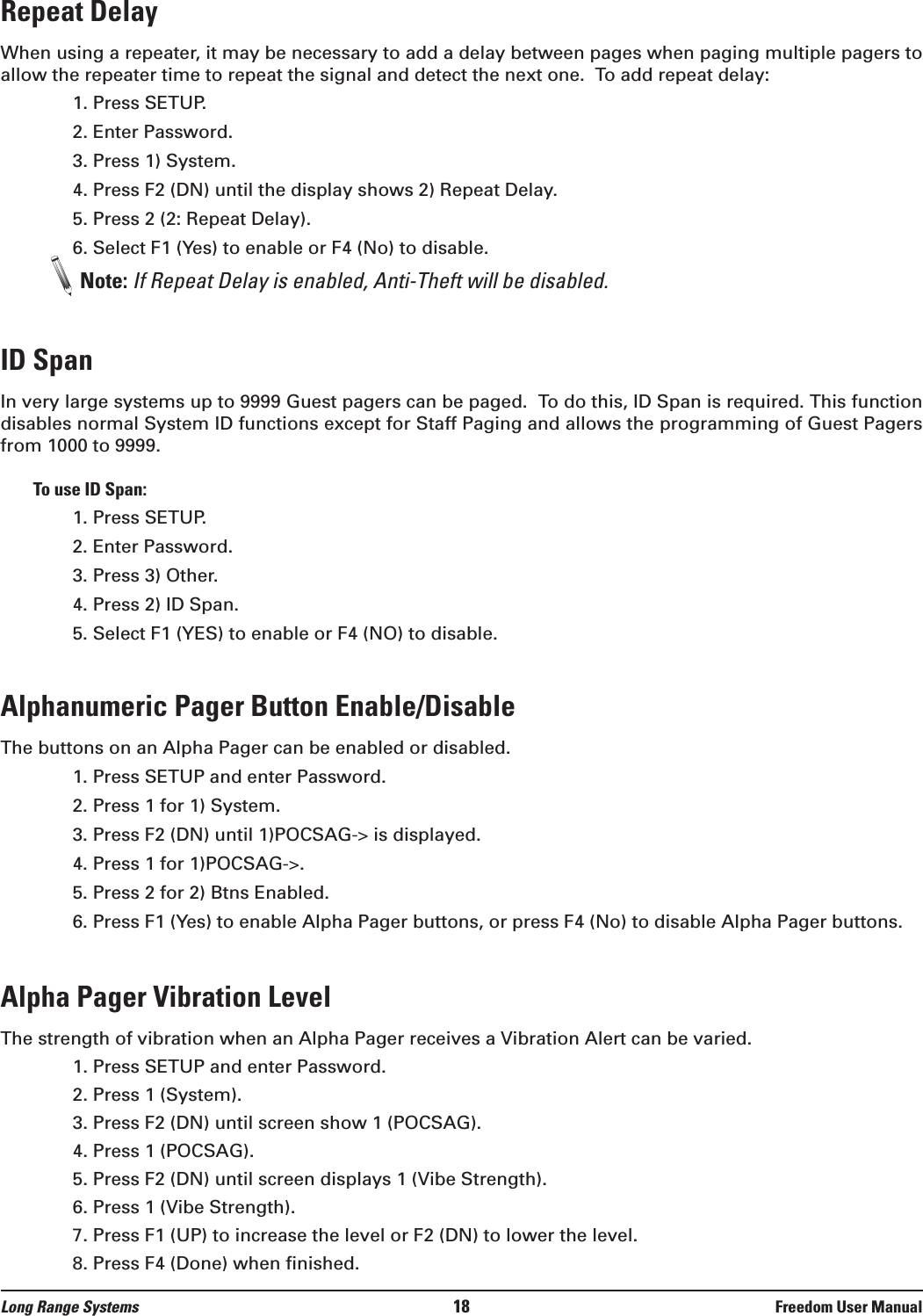 Repeat DelayWhen using a repeater, it may be necessary to add a delay between pages when paging multiple pagers toallow the repeater time to repeat the signal and detect the next one.  To add repeat delay:1. Press SETUP.2. Enter Password.3. Press 1) System.4. Press F2 (DN) until the display shows 2) Repeat Delay.5. Press 2 (2: Repeat Delay).6. Select F1 (Yes) to enable or F4 (No) to disable.Note: If Repeat Delay is enabled, Anti-Theft will be disabled.ID SpanIn very large systems up to 9999 Guest pagers can be paged.  To do this, ID Span is required. This functiondisables normal System ID functions except for Staff Paging and allows the programming of Guest Pagersfrom 1000 to 9999. To use ID Span:1. Press SETUP.2. Enter Password.3. Press 3) Other.4. Press 2) ID Span.5. Select F1 (YES) to enable or F4 (NO) to disable.Alphanumeric Pager Button Enable/DisableThe buttons on an Alpha Pager can be enabled or disabled.1. Press SETUP and enter Password.2. Press 1 for 1) System.3. Press F2 (DN) until 1)POCSAG-> is displayed.4. Press 1 for 1)POCSAG->.5. Press 2 for 2) Btns Enabled.6. Press F1 (Yes) to enable Alpha Pager buttons, or press F4 (No) to disable Alpha Pager buttons.Alpha Pager Vibration LevelThe strength of vibration when an Alpha Pager receives a Vibration Alert can be varied.1. Press SETUP and enter Password.2. Press 1 (System). 3. Press F2 (DN) until screen show 1 (POCSAG).4. Press 1 (POCSAG).5. Press F2 (DN) until screen displays 1 (Vibe Strength).6. Press 1 (Vibe Strength).7. Press F1 (UP) to increase the level or F2 (DN) to lower the level. 8. Press F4 (Done) when finished.Long Range Systems 18 Freedom User Manual