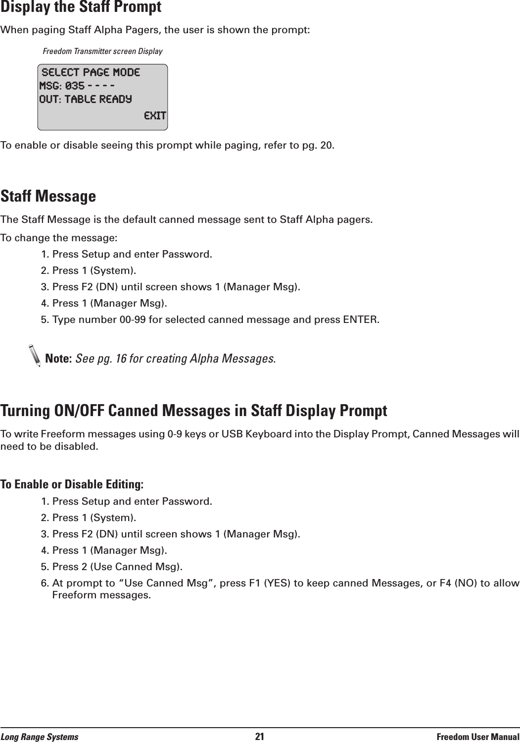 Long Range Systems 21 Freedom User ManualDisplay the Staff PromptWhen paging Staff Alpha Pagers, the user is shown the prompt:Freedom Transmitter screen DisplayTo enable or disable seeing this prompt while paging, refer to pg. 20.Staff MessageThe Staff Message is the default canned message sent to Staff Alpha pagers. To change the message:1. Press Setup and enter Password.2. Press 1 (System).3. Press F2 (DN) until screen shows 1 (Manager Msg).4. Press 1 (Manager Msg).5. Type number 00-99 for selected canned message and press ENTER.Note: See pg. 16 for creating Alpha Messages.Turning ON/OFF Canned Messages in Staff Display Prompt To write Freeform messages using 0-9 keys or USB Keyboard into the Display Prompt, Canned Messages willneed to be disabled.To Enable or Disable Editing:1. Press Setup and enter Password.2. Press 1 (System).3. Press F2 (DN) until screen shows 1 (Manager Msg).4. Press 1 (Manager Msg).5. Press 2 (Use Canned Msg).6. At prompt to &ldquo;Use Canned Msg&rdquo;, press F1 (YES) to keep canned Messages, or F4 (NO) to allowFreeform messages.SelectPageModeMSG:035----Out:TableReadyExit