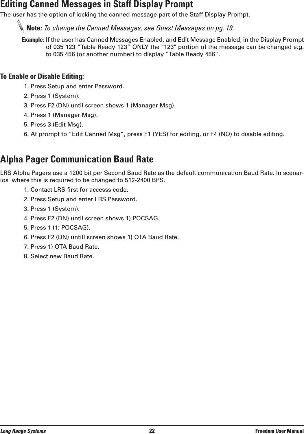 Editing Canned Messages in Staff Display PromptThe user has the option of locking the canned message part of the Staff Display Prompt. Note: To change the Canned Messages, see Guest Messages on pg. 19.Example: If the user has Canned Messages Enabled, and Edit Message Enabled, in the Display Promptof 035 123 &ldquo;Table Ready 123&rdquo; ONLY the "123" portion of the message can be changed e.g.to 035 456 (or another number) to display &ldquo;Table Ready 456&rdquo;.To Enable or Disable Editing:1. Press Setup and enter Password.2. Press 1 (System).3. Press F2 (DN) until screen shows 1 (Manager Msg).4. Press 1 (Manager Msg).5. Press 3 (Edit Msg).6. At prompt to &ldquo;Edit Canned Msg&rdquo;, press F1 (YES) for editing, or F4 (NO) to disable editing.Alpha Pager Communication Baud RateLRS Alpha Pagers use a 1200 bit per Second Baud Rate as the default communication Baud Rate. In scenar-ios  where this is required to be changed to 512-2400 BPS.1. Contact LRS first for accesss code.2. Press Setup and enter LRS Password.3. Press 1 (System).4. Press F2 (DN) until screen shows 1) POCSAG.5. Press 1 (1: POCSAG).6. Press F2 (DN) untill screen shows 1) OTA Baud Rate.7. Press 1) OTA Baud Rate.8. Select new Baud Rate.Long Range Systems 22 Freedom User Manual