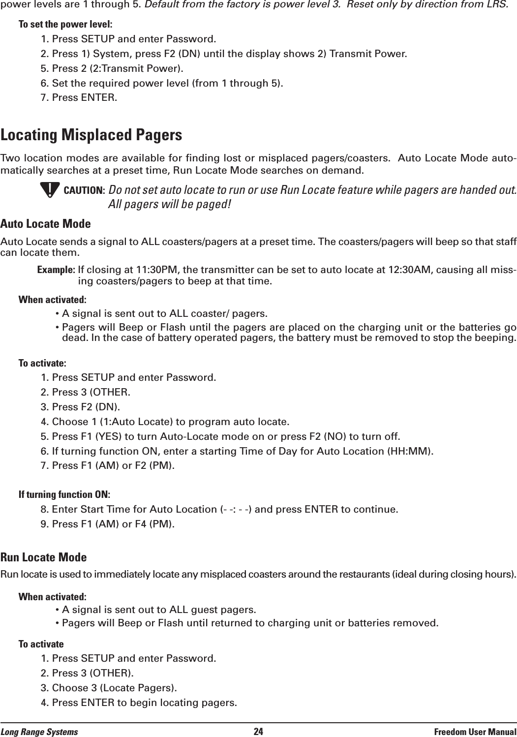 power levels are 1 through 5. Default from the factory is power level 3.  Reset only by direction from LRS.To set the power level:1. Press SETUP and enter Password.2. Press 1) System, press F2 (DN) until the display shows 2) Transmit Power.5. Press 2 (2:Transmit Power).6. Set the required power level (from 1 through 5).7. Press ENTER.Locating Misplaced Pagers Two location modes are available for finding lost or misplaced pagers/coasters.  Auto Locate Mode auto-matically searches at a preset time, Run Locate Mode searches on demand.CAUTION: Do not set auto locate to run or use Run Locate feature while pagers are handed out.All pagers will be paged!Auto Locate ModeAuto Locate sends a signal to ALL coasters/pagers at a preset time. The coasters/pagers will beep so that staffcan locate them. Example: If closing at 11:30PM, the transmitter can be set to auto locate at 12:30AM, causing all miss-ing coasters/pagers to beep at that time.When activated:&bull; A signal is sent out to ALL coaster/ pagers.&bull; Pagers will Beep or Flash until the pagers are placed on the charging unit or the batteries godead. In the case of battery operated pagers, the battery must be removed to stop the beeping.To activate:1. Press SETUP and enter Password. 2. Press 3 (OTHER.3. Press F2 (DN).4. Choose 1 (1:Auto Locate) to program auto locate.5. Press F1 (YES) to turn Auto-Locate mode on or press F2 (NO) to turn off.6. If turning function ON, enter a starting Time of Day for Auto Location (HH:MM).7. Press F1 (AM) or F2 (PM).If turning function ON:8. Enter Start Time for Auto Location (- -: - -) and press ENTER to continue.9. Press F1 (AM) or F4 (PM).Run Locate ModeRun locate is used to immediately locate any misplaced coasters around the restaurants (ideal during closing hours).When activated:&bull; A signal is sent out to ALL guest pagers.&bull; Pagers will Beep or Flash until returned to charging unit or batteries removed.To activate1. Press SETUP and enter Password.2. Press 3 (OTHER).3. Choose 3 (Locate Pagers).4. Press ENTER to begin locating pagers.!Long Range Systems 24 Freedom User Manual