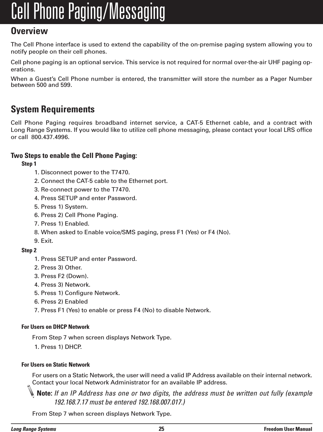 Cell Phone Paging/MessagingOverviewThe Cell Phone interface is used to extend the capability of the on-premise paging system allowing you tonotify people on their cell phones.Cell phone paging is an optional service. This service is not required for normal over-the-air UHF paging op-erations. When a Guest&rsquo;s Cell Phone number is entered, the transmitter will store the number as a Pager Number between 500 and 599.System RequirementsCell  Phone  Paging  requires  broadband  internet  service,  a  CAT-5  Ethernet  cable,  and  a  contract  with Long Range Systems. If you would like to utilize cell phone messaging, please contact your local LRS officeor call  800.437.4996.Two Steps to enable the Cell Phone Paging:Step 11. Disconnect power to the T7470.2. Connect the CAT-5 cable to the Ethernet port.3. Re-connect power to the T7470.4. Press SETUP and enter Password.5. Press 1) System.6. Press 2) Cell Phone Paging.7. Press 1) Enabled.8. When asked to Enable voice/SMS paging, press F1 (Yes) or F4 (No).9. Exit.Step 21. Press SETUP and enter Password.2. Press 3) Other.3. Press F2 (Down).4. Press 3) Network.5. Press 1) Configure Network.6. Press 2) Enabled7. Press F1 (Yes) to enable or press F4 (No) to disable Network.For Users on DHCP NetworkFrom Step 7 when screen displays Network Type.1. Press 1) DHCP.For Users on Static NetworkFor users on a Static Network, the user will need a valid IP Address available on their internal network.Contact your local Network Administrator for an available IP address.Note: If an IP Address has one or two digits, the address must be written out fully (example192.168.7.17 must be entered 192.168.007.017.)From Step 7 when screen displays Network Type.Long Range Systems 25 Freedom User Manual