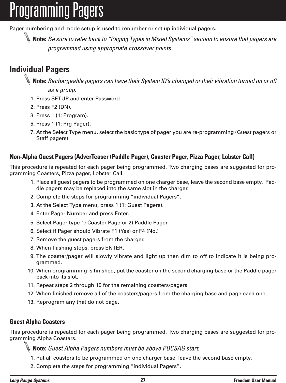 Programming PagersPager numbering and mode setup is used to renumber or set up individual pagers.Note: Be sure to refer back to &ldquo;Paging Types in Mixed Systems&rdquo; section to ensure that pagers areprogrammed using appropriate crossover points.Individual PagersNote: Rechargeable pagers can have their System ID&rsquo;s changed or their vibration turned on or offas a group.1. Press SETUP and enter Password.2. Press F2 (DN).3. Press 1 (1: Program).5. Press 1 (1: Prg Pager).7. At the Select Type menu, select the basic type of pager you are re-programming (Guest pagers orStaff pagers).Non-Alpha Guest Pagers (AdverTeaser (Paddle Pager), Coaster Pager, Pizza Pager, Lobster Call)This procedure is repeated for each pager being programmed. Two charging bases are suggested for pro-gramming Coasters, Pizza pager, Lobster Call.1. Place all guest pagers to be programmed on one charger base, leave the second base empty.  Pad-dle pagers may be replaced into the same slot in the charger.     2. Complete the steps for programming &ldquo;individual Pagers&rdquo;.3. At the Select Type menu, press 1 (1: Guest Pagers).4. Enter Pager Number and press Enter.5. Select Pager type 1) Coaster Page or 2) Paddle Pager. 6. Select if Pager should Vibrate F1 (Yes) or F4 (No.)7. Remove the guest pagers from the charger.8. When flashing stops, press ENTER.9. The coaster/pager will slowly vibrate and light up then dim to off to indicate it is being pro-grammed.10. When programming is finished, put the coaster on the second charging base or the Paddle pagerback into its slot. 11. Repeat steps 2 through 10 for the remaining coasters/pagers.12. When finished remove all of the coasters/pagers from the charging base and page each one.13. Reprogram any that do not page.Guest Alpha CoastersThis procedure is repeated for each pager being programmed. Two charging bases are suggested for pro-gramming Alpha Coasters.Note: Guest Alpha Pagers numbers must be above POCSAG start.1. Put all coasters to be programmed on one charger base, leave the second base empty.2. Complete the steps for programming &ldquo;individual Pagers&rdquo;.Long Range Systems 27 Freedom User Manual