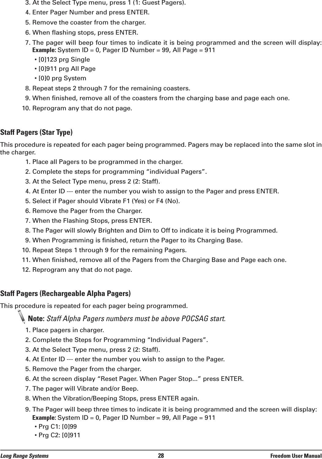 3. At the Select Type menu, press 1 (1: Guest Pagers).4. Enter Pager Number and press ENTER.5. Remove the coaster from the charger.6. When flashing stops, press ENTER.7. The pager will beep four times to indicate it is being programmed and the screen will display: Example: System ID = 0, Pager ID Number = 99, All Page = 911&bull; [0]123 prg Single&bull; [0]911 prg All Page&bull; [0]0 prg System8. Repeat steps 2 through 7 for the remaining coasters.9. When finished, remove all of the coasters from the charging base and page each one.10. Reprogram any that do not page.Staff Pagers (Star Type)This procedure is repeated for each pager being programmed. Pagers may be replaced into the same slot inthe charger.1. Place all Pagers to be programmed in the charger.2. Complete the steps for programming &ldquo;individual Pagers&rdquo;.3. At the Select Type menu, press 2 (2: Staff).4. At Enter ID --- enter the number you wish to assign to the Pager and press ENTER.5. Select if Pager should Vibrate F1 (Yes) or F4 (No).6. Remove the Pager from the Charger. 7. When the Flashing Stops, press ENTER.8. The Pager will slowly Brighten and Dim to Off to indicate it is being Programmed.9. When Programming is finished, return the Pager to its Charging Base.10. Repeat Steps 1 through 9 for the remaining Pagers.11. When finished, remove all of the Pagers from the Charging Base and Page each one.12. Reprogram any that do not page.Staff Pagers (Rechargeable Alpha Pagers)This procedure is repeated for each pager being programmed.Note: Staff Alpha Pagers numbers must be above POCSAG start.1. Place pagers in charger.2. Complete the Steps for Programming &ldquo;Individual Pagers&rdquo;.3. At the Select Type menu, press 2 (2: Staff). 4. At Enter ID --- enter the number you wish to assign to the Pager. 5. Remove the Pager from the charger.6. At the screen display &ldquo;Reset Pager. When Pager Stop...&rdquo; press ENTER.7. The pager will Vibrate and/or Beep.8. When the Vibration/Beeping Stops, press ENTER again.9. The Pager will beep three times to indicate it is being programmed and the screen will display: Example: System ID = 0, Pager ID Number = 99, All Page = 911&bull; Prg C1: [0]99&bull; Prg C2: [0]911Long Range Systems 28 Freedom User Manual
