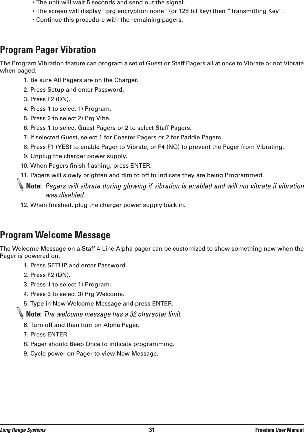 &bull; The unit will wait 5 seconds and send out the signal.&bull; The screen will display &ldquo;prg encryption none&rdquo; (or 128 bit key) then &ldquo;Transmitting Key&rdquo;.&bull; Continue this procedure with the remaining pagers.Program Pager VibrationThe Program Vibration feature can program a set of Guest or Staff Pagers all at once to Vibrate or not Vibratewhen paged. 1. Be sure All Pagers are on the Charger.2. Press Setup and enter Password.3. Press F2 (DN).4. Press 1 to select 1) Program.5. Press 2 to select 2) Prg Vibe.6. Press 1 to select Guest Pagers or 2 to select Staff Pagers.7. If selected Guest, select 1 for Coaster Pagers or 2 for Paddle Pagers.8. Press F1 (YES) to enable Pager to Vibrate, or F4 (NO) to prevent the Pager from Vibrating.9. Unplug the charger power supply.10. When Pagers finish flashing, press ENTER.11. Pagers will slowly brighten and dim to off to indicate they are being Programmed.Note:  Pagers will vibrate during glowing if vibration is enabled and will not vibrate if vibrationwas disabled. 12. When finished, plug the charger power supply back in.Program Welcome MessageThe Welcome Message on a Staff 4-Line Alpha pager can be customized to show something new when thePager is powered on. 1. Press SETUP and enter Password.2. Press F2 (DN).3. Press 1 to select 1) Program.4. Press 3 to select 3) Prg Welcome.5. Type in New Welcome Message and press ENTER.Note: The welcome message has a 32 character limit.6. Turn off and then turn on Alpha Pager.7. Press ENTER.8. Pager should Beep Once to indicate programming.9. Cycle power on Pager to view New Message.Long Range Systems 31 Freedom User Manual