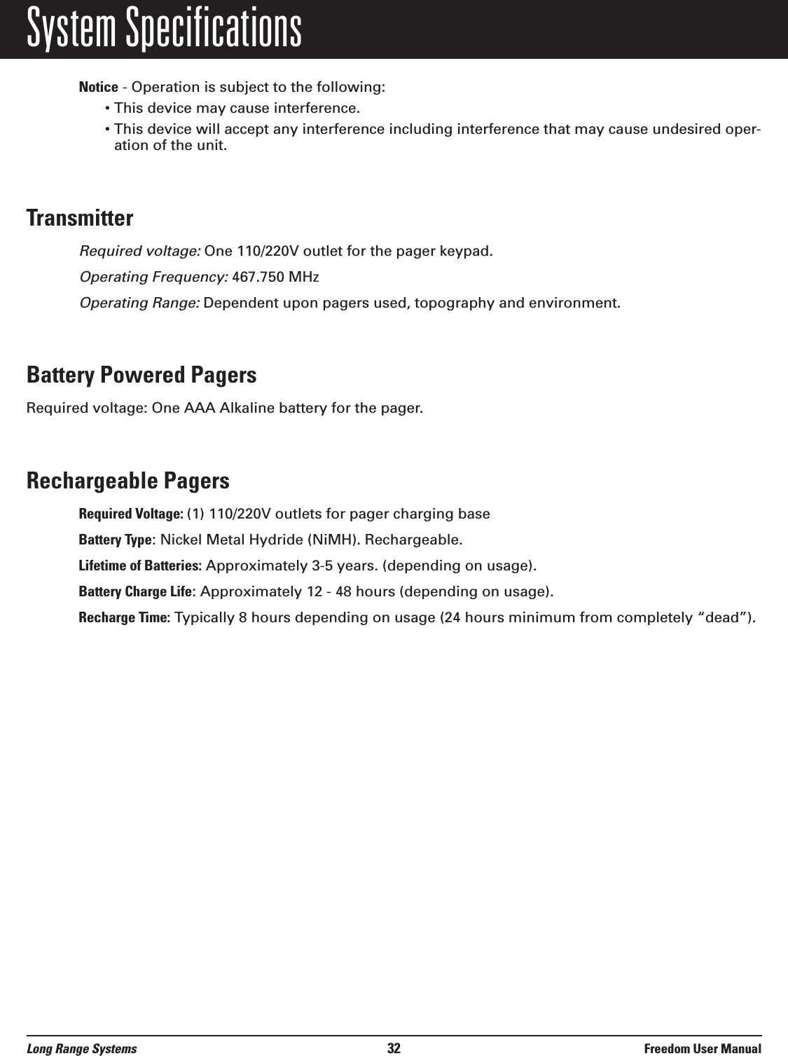 System SpecificationsNotice - Operation is subject to the following:&bull; This device may cause interference.&bull; This device will accept any interference including interference that may cause undesired oper-ation of the unit.TransmitterRequired voltage:One 110/220V outlet for the pager keypad.Operating Frequency:467.750 MHzOperating Range:Dependent upon pagers used, topography and environment.Battery Powered PagersRequired voltage: One AAA Alkaline battery for the pager.Rechargeable PagersRequired Voltage: (1) 110/220V outlets for pager charging baseBattery Type: Nickel Metal Hydride (NiMH). Rechargeable.Lifetime of Batteries: Approximately 3-5 years. (depending on usage).Battery Charge Life: Approximately 12 - 48 hours (depending on usage).Recharge Time: Typically 8 hours depending on usage (24 hours minimum from completely &ldquo;dead&rdquo;).Long Range Systems 32 Freedom User Manual