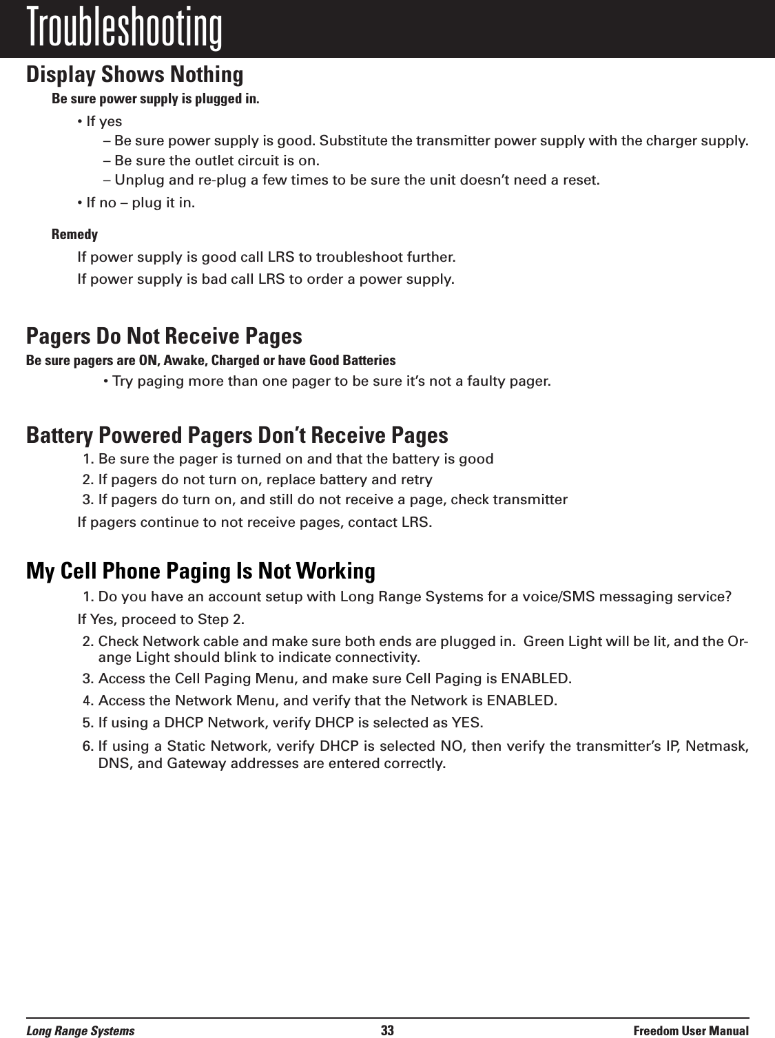 TroubleshootingDisplay Shows NothingBe sure power supply is plugged in.&bull; If yes&ndash; Be sure power supply is good. Substitute the transmitter power supply with the charger supply.&ndash; Be sure the outlet circuit is on.&ndash; Unplug and re-plug a few times to be sure the unit doesn&rsquo;t need a reset.&bull; If no &ndash; plug it in. RemedyIf power supply is good call LRS to troubleshoot further.If power supply is bad call LRS to order a power supply.Pagers Do Not Receive PagesBe sure pagers are ON, Awake, Charged or have Good Batteries&bull; Try paging more than one pager to be sure it&rsquo;s not a faulty pager.Battery Powered Pagers Don&rsquo;t Receive Pages1. Be sure the pager is turned on and that the battery is good2. If pagers do not turn on, replace battery and retry3. If pagers do turn on, and still do not receive a page, check transmitterIf pagers continue to not receive pages, contact LRS.My Cell Phone Paging Is Not Working1. Do you have an account setup with Long Range Systems for a voice/SMS messaging service?If Yes, proceed to Step 2. 2. Check Network cable and make sure both ends are plugged in.  Green Light will be lit, and the Or-ange Light should blink to indicate connectivity.3. Access the Cell Paging Menu, and make sure Cell Paging is ENABLED.4. Access the Network Menu, and verify that the Network is ENABLED.5. If using a DHCP Network, verify DHCP is selected as YES.6. If using a Static Network, verify DHCP is selected NO, then verify the transmitter&rsquo;s IP, Netmask,DNS, and Gateway addresses are entered correctly.Long Range Systems 33 Freedom User Manual