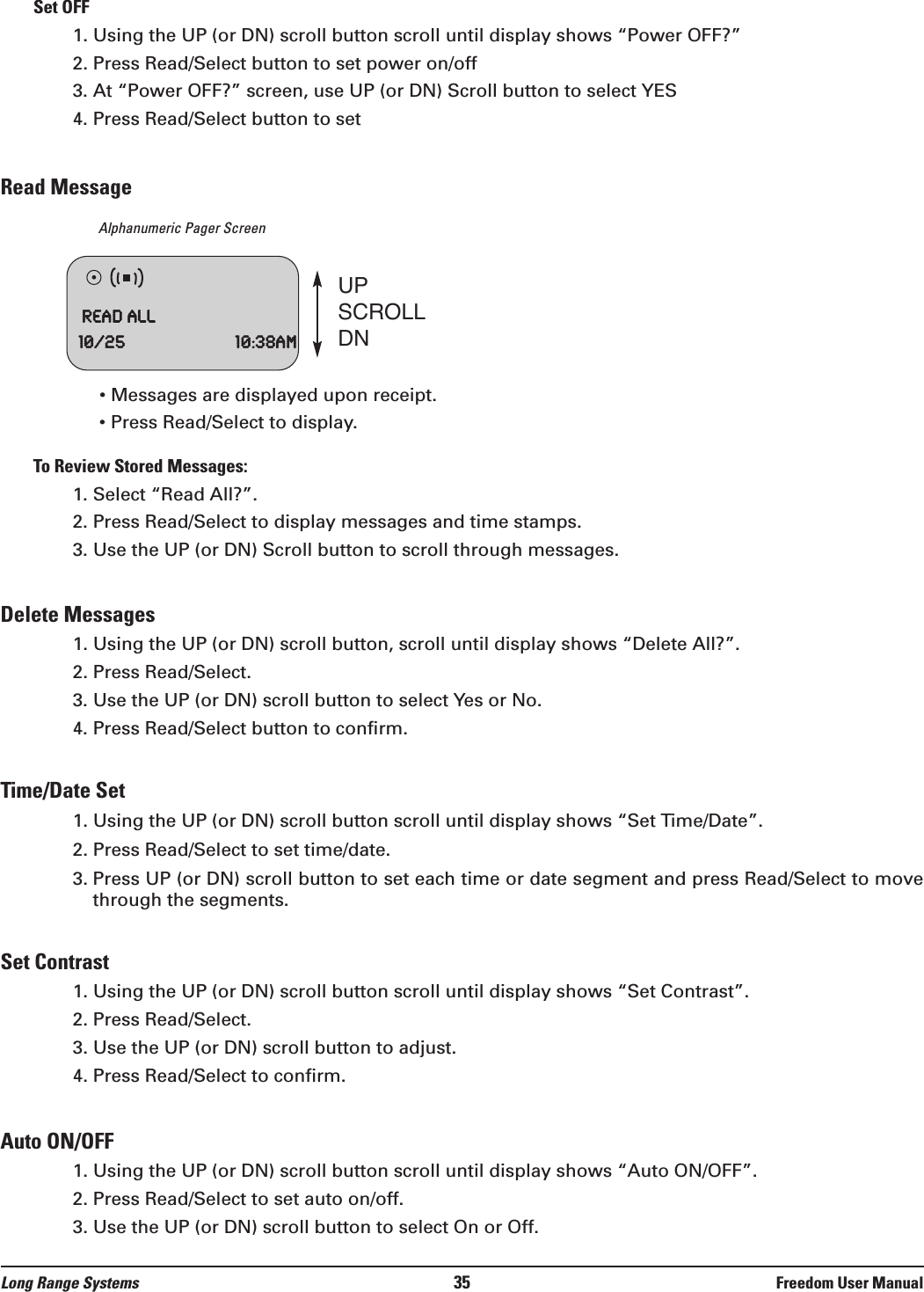 Set OFF1. Using the UP (or DN) scroll button scroll until display shows &ldquo;Power OFF?&rdquo;2. Press Read/Select button to set power on/off3. At &ldquo;Power OFF?&rdquo; screen, use UP (or DN) Scroll button to select YES4. Press Read/Select button to setRead MessageAlphanumeric Pager Screen&bull; Messages are displayed upon receipt.&bull; Press Read/Select to display.To Review Stored Messages:1. Select &ldquo;Read All?&rdquo;.2. Press Read/Select to display messages and time stamps.3. Use the UP (or DN) Scroll button to scroll through messages.Delete Messages1. Using the UP (or DN) scroll button, scroll until display shows &ldquo;Delete All?&rdquo;.2. Press Read/Select. 3. Use the UP (or DN) scroll button to select Yes or No.4. Press Read/Select button to confirm.Time/Date Set1. Using the UP (or DN) scroll button scroll until display shows &ldquo;Set Time/Date&rdquo;.2. Press Read/Select to set time/date.3. Press UP (or DN) scroll button to set each time or date segment and press Read/Select to movethrough the segments.Set Contrast1. Using the UP (or DN) scroll button scroll until display shows &ldquo;Set Contrast&rdquo;.2. Press Read/Select.3. Use the UP (or DN) scroll button to adjust.4. Press Read/Select to confirm.Auto ON/OFF1. Using the UP (or DN) scroll button scroll until display shows &ldquo;Auto ON/OFF&rdquo;.2. Press Read/Select to set auto on/off.3. Use the UP (or DN) scroll button to select On or Off.UPSCROLLDNReadAll10/25 10:38amLong Range Systems 35 Freedom User Manual