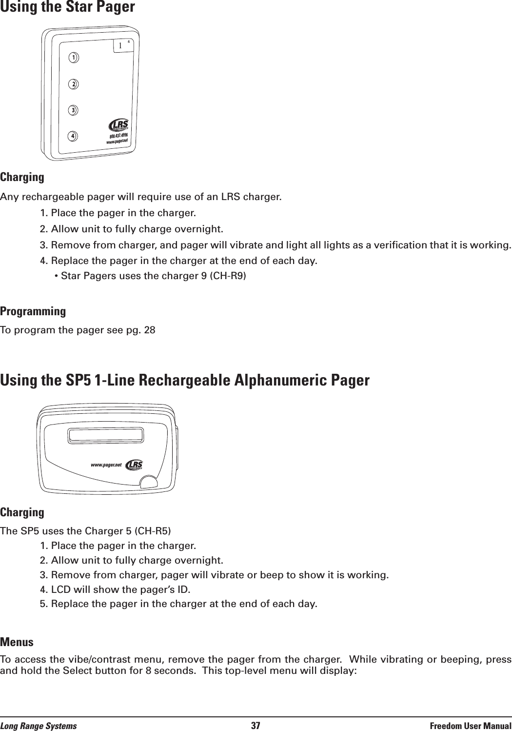 Using the Star PagerChargingAny rechargeable pager will require use of an LRS charger.  1. Place the pager in the charger.  2. Allow unit to fully charge overnight.3. Remove from charger, and pager will vibrate and light all lights as a verification that it is working.4. Replace the pager in the charger at the end of each day.&bull; Star Pagers uses the charger 9 (CH-R9)ProgrammingTo program the pager see pg. 28Using the SP5 1-Line Rechargeable Alphanumeric PagerChargingThe SP5 uses the Charger 5 (CH-R5)  1. Place the pager in the charger.2. Allow unit to fully charge overnight.3. Remove from charger, pager will vibrate or beep to show it is working.4. LCD will show the pager&rsquo;s ID.5. Replace the pager in the charger at the end of each day.MenusTo access the vibe/contrast menu, remove the pager from the charger.  While vibrating or beeping, pressand hold the Select button for 8 seconds.  This top-level menu will display:www.pager.net1234800.437.4996www.pager.net14Long Range Systems 37 Freedom User Manual