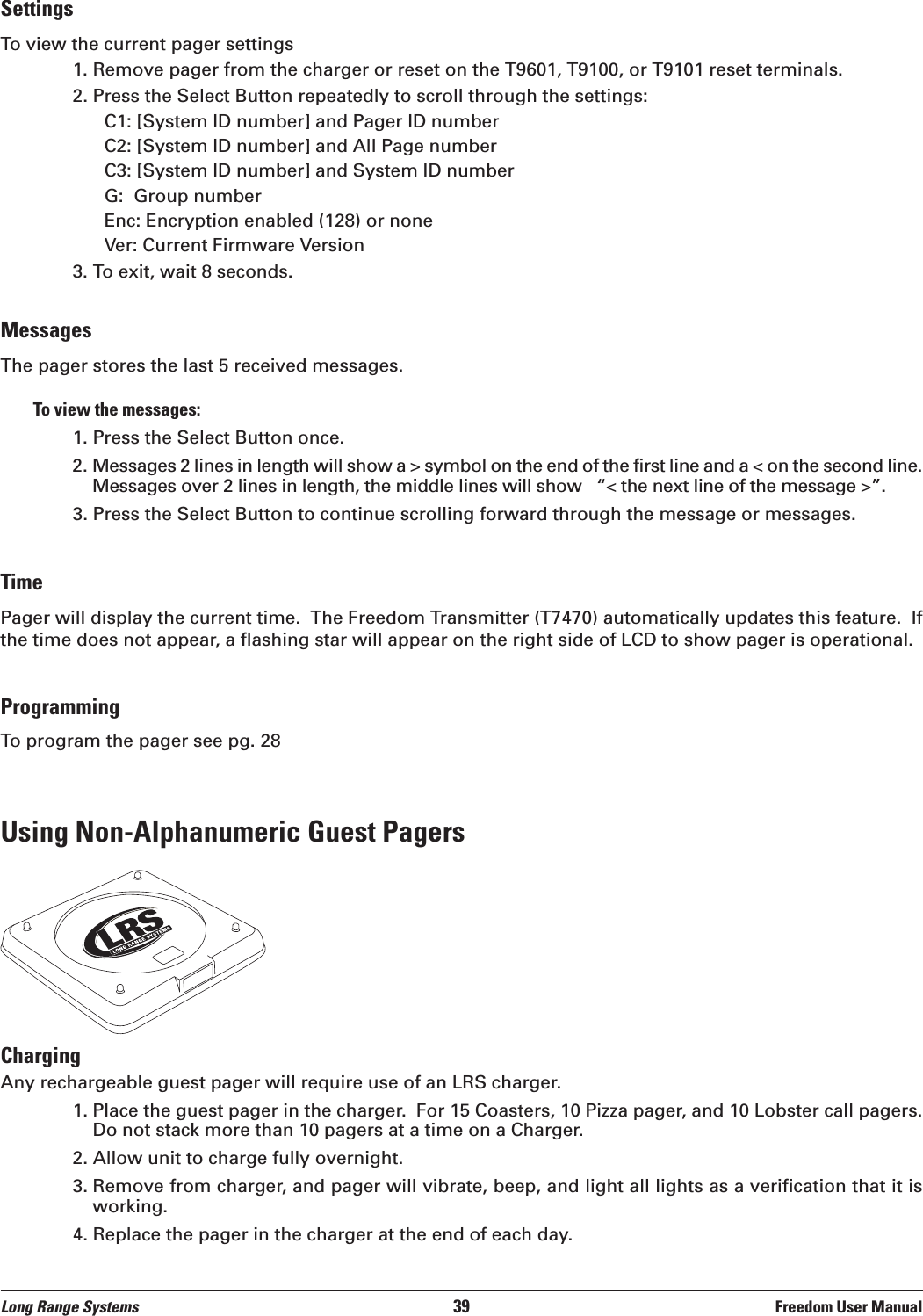 SettingsTo view the current pager settings1. Remove pager from the charger or reset on the T9601, T9100, or T9101 reset terminals.2. Press the Select Button repeatedly to scroll through the settings:C1: [System ID number] and Pager ID numberC2: [System ID number] and All Page numberC3: [System ID number] and System ID numberG:  Group numberEnc: Encryption enabled (128) or noneVer: Current Firmware Version3. To exit, wait 8 seconds.MessagesThe pager stores the last 5 received messages.  To view the messages:1. Press the Select Button once.2. Messages 2 lines in length will show a > symbol on the end of the first line and a < on the second line.Messages over 2 lines in length, the middle lines will show   &ldquo;< the next line of the message >&rdquo;.3. Press the Select Button to continue scrolling forward through the message or messages.TimePager will display the current time.  The Freedom Transmitter (T7470) automatically updates this feature.  Ifthe time does not appear, a flashing star will appear on the right side of LCD to show pager is operational.ProgrammingTo program the pager see pg. 28Using Non-Alphanumeric Guest PagersChargingAny rechargeable guest pager will require use of an LRS charger.  1. Place the guest pager in the charger.  For 15 Coasters, 10 Pizza pager, and 10 Lobster call pagers.Do not stack more than 10 pagers at a time on a Charger.2. Allow unit to charge fully overnight.3. Remove from charger, and pager will vibrate, beep, and light all lights as a verification that it isworking.4. Replace the pager in the charger at the end of each day.Long Range Systems 39 Freedom User Manual