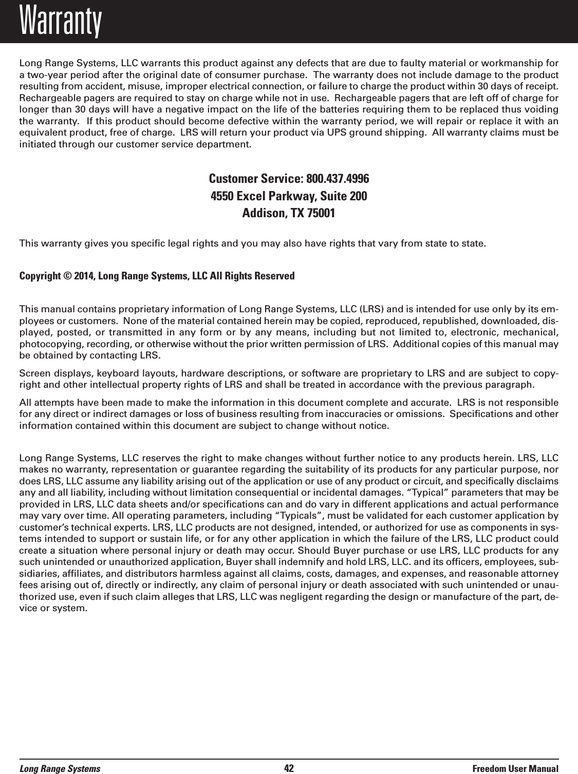 WarrantyLong Range Systems, LLC warrants this product against any defects that are due to faulty material or workmanship fora two-year period after the original date of consumer purchase.  The warranty does not include damage to the productresulting from accident, misuse, improper electrical connection, or failure to charge the product within 30 days of receipt.Rechargeable pagers are required to stay on charge while not in use.  Rechargeable pagers that are left off of charge forlonger than 30 days will have a negative impact on the life of the batteries requiring them to be replaced thus voidingthe warranty. If this product should become defective within the warranty period, we will repair or replace it with anequivalent product, free of charge.  LRS will return your product via UPS ground shipping.  All warranty claims must beinitiated through our customer service department.Customer Service: 800.437.4996 4550 Excel Parkway, Suite 200Addison, TX 75001This warranty gives you specific legal rights and you may also have rights that vary from state to state.Copyright &copy; 2014, Long Range Systems, LLC All Rights ReservedThis manual contains proprietary information of Long Range Systems, LLC (LRS) and is intended for use only by its em-ployees or customers.  None of the material contained herein may be copied, reproduced, republished, downloaded, dis-played, posted,  or  transmitted  in  any  form  or  by any  means,  including but  not  limited to,  electronic,  mechanical,photocopying, recording, or otherwise without the prior written permission of LRS.  Additional copies of this manual maybe obtained by contacting LRS.Screen displays, keyboard layouts, hardware descriptions, or software are proprietary to LRS and are subject to copy-right and other intellectual property rights of LRS and shall be treated in accordance with the previous paragraph.All attempts have been made to make the information in this document complete and accurate.  LRS is not responsiblefor any direct or indirect damages or loss of business resulting from inaccuracies or omissions.  Specifications and otherinformation contained within this document are subject to change without notice.Long Range Systems, LLC reserves the right to make changes without further notice to any products herein. LRS, LLCmakes no warranty, representation or guarantee regarding the suitability of its products for any particular purpose, nordoes LRS, LLC assume any liability arising out of the application or use of any product or circuit, and specifically disclaimsany and all liability, including without limitation consequential or incidental damages. &ldquo;Typical&rdquo; parameters that may beprovided in LRS, LLC data sheets and/or specifications can and do vary in different applications and actual performancemay vary over time. All operating parameters, including &ldquo;Typicals&rdquo;, must be validated for each customer application bycustomer&rsquo;s technical experts. LRS, LLC products are not designed, intended, or authorized for use as components in sys-tems intended to support or sustain life, or for any other application in which the failure of the LRS, LLC product couldcreate a situation where personal injury or death may occur. Should Buyer purchase or use LRS, LLC products for anysuch unintended or unauthorized application, Buyer shall indemnify and hold LRS, LLC. and its officers, employees, sub-sidiaries, affiliates, and distributors harmless against all claims, costs, damages, and expenses, and reasonable attorneyfees arising out of, directly or indirectly, any claim of personal injury or death associated with such unintended or unau-thorized use, even if such claim alleges that LRS, LLC was negligent regarding the design or manufacture of the part, de-vice or system.Long Range Systems 42 Freedom User Manual