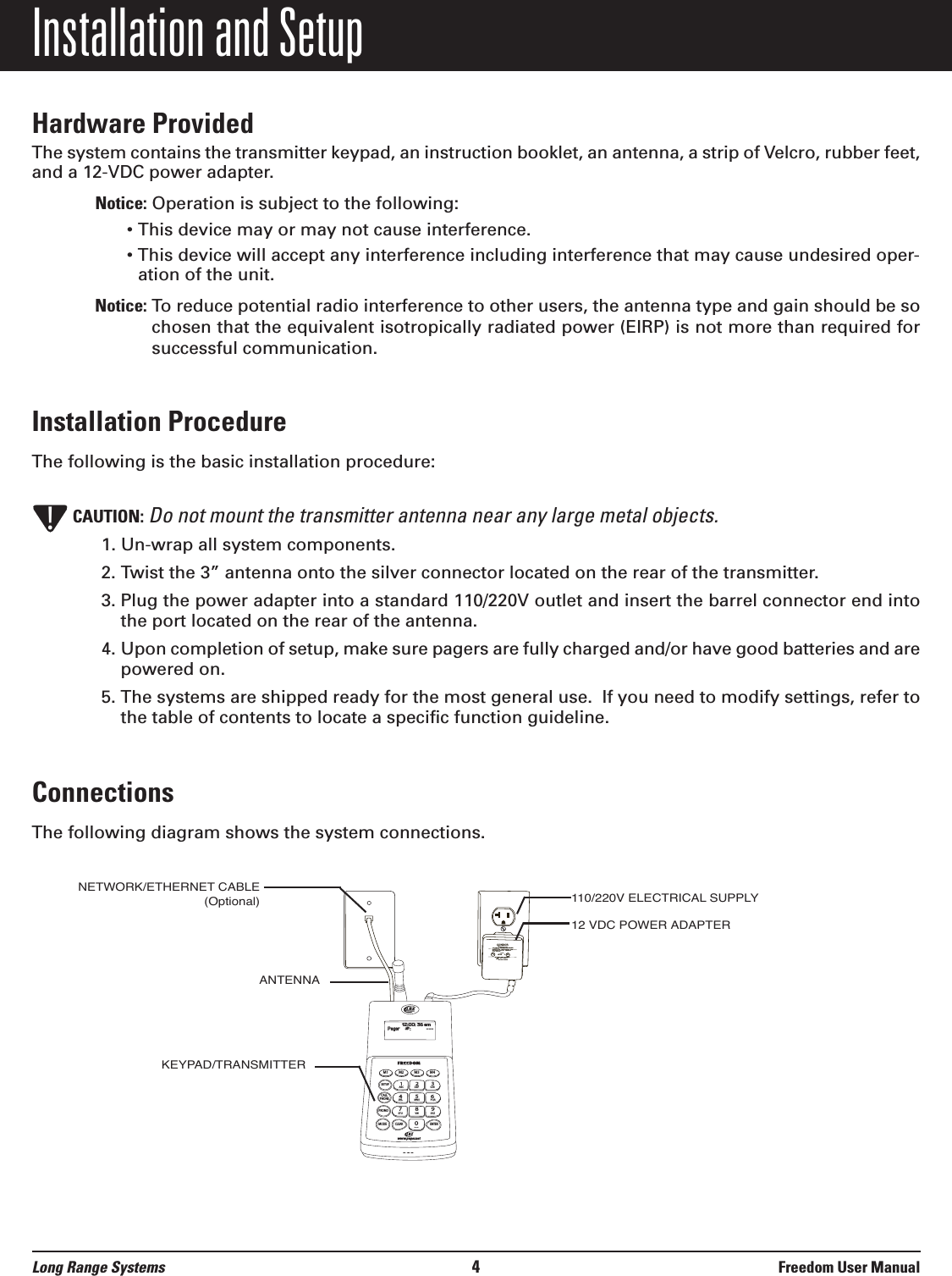 Installation and SetupHardware ProvidedThe system contains the transmitter keypad, an instruction booklet, an antenna, a strip of Velcro, rubber feet,and a 12-VDC power adapter.Notice: Operation is subject to the following:&bull; This device may or may not cause interference.&bull; This device will accept any interference including interference that may cause undesired oper-ation of the unit.Notice: To reduce potential radio interference to other users, the antenna type and gain should be sochosen that the equivalent isotropically radiated power (EIRP) is not more than required forsuccessful communication.Installation ProcedureThe following is the basic installation procedure:CAUTION: Do not mount the transmitter antenna near any large metal objects. 1. Un-wrap all system components.2. Twist the 3&rdquo; antenna onto the silver connector located on the rear of the transmitter.3. Plug the power adapter into a standard 110/220V outlet and insert the barrel connector end intothe port located on the rear of the antenna.4. Upon completion of setup, make sure pagers are fully charged and/or have good batteries and arepowered on.5. The systems are shipped ready for the most general use.  If you need to modify settings, refer tothe table of contents to locate a specific function guideline.ConnectionsThe following diagram shows the system connections.!M1 M2M3 M4SETUPCALLPHONEPROMOMODECLEAR ENTER1234567890ABC DEF GHIJKLMNOPQRSTUVWXYZ[12:00: 36 amPager    #:     ---www.pager.netCONDOR CLASS 2 TRANSFORMER(408)745-7141INPUT: AC 12OV 60Hz 19wOUTPUT: AC 9V  1800mAP/N: A91A8RoHSUULLLISTEDCMODEL:  48A -9- 1800EIA  363   0635 SMADE IN CHINA110/220V ELECTRICAL SUPPLY12 VDC POWER ADAPTERANTENNAKEYPAD/TRANSMITTERNETWORK/ETHERNET CABLE(Optional)Long Range Systems 4Freedom User Manual