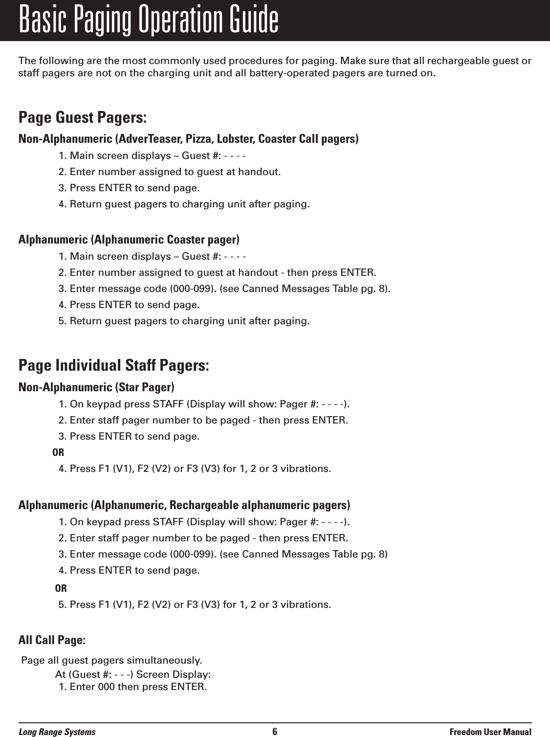 Basic Paging Operation GuideThe following are the most commonly used procedures for paging. Make sure that all rechargeable guest orstaff pagers are not on the charging unit and all battery-operated pagers are turned on.Page Guest Pagers: Non-Alphanumeric (AdverTeaser, Pizza, Lobster, Coaster Call pagers)1. Main screen displays &ndash; Guest #: - - - -2. Enter number assigned to guest at handout.3. Press ENTER to send page.4. Return guest pagers to charging unit after paging.Alphanumeric (Alphanumeric Coaster pager) 1. Main screen displays &ndash; Guest #: - - - -2. Enter number assigned to guest at handout - then press ENTER.3. Enter message code (000-099). (see Canned Messages Table pg. 8).4. Press ENTER to send page.5. Return guest pagers to charging unit after paging.Page Individual Staff Pagers: Non-Alphanumeric (Star Pager)1. On keypad press STAFF (Display will show: Pager #: - - - -).2. Enter staff pager number to be paged - then press ENTER.3. Press ENTER to send page.OR4. Press F1 (V1), F2 (V2) or F3 (V3) for 1, 2 or 3 vibrations.Alphanumeric (Alphanumeric, Rechargeable alphanumeric pagers)1. On keypad press STAFF (Display will show: Pager #: - - - -).2. Enter staff pager number to be paged - then press ENTER.3. Enter message code (000-099). (see Canned Messages Table pg. 8)4. Press ENTER to send page.OR5. Press F1 (V1), F2 (V2) or F3 (V3) for 1, 2 or 3 vibrations.All Call Page:Page all guest pagers simultaneously.At (Guest #: - - -) Screen Display:1. Enter 000 then press ENTER.Long Range Systems 6Freedom User Manual