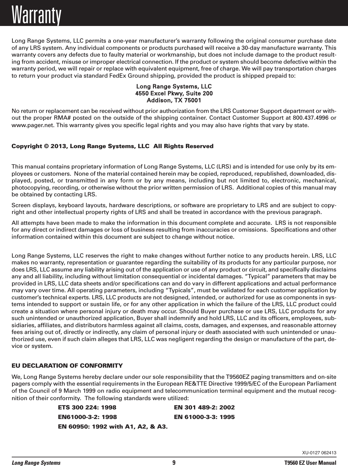 WarrantyLong Range Systems, LLC permits a one-year manufacturer&rsquo;s warranty following the original consumer purchase dateof any LRS system. Any individual components or products purchased will receive a 30-day manufacture warranty. Thiswarranty covers any defects due to faulty material or workmanship, but does not include damage to the product result-ing from accident, misuse or improper electrical connection. If the product or system should become defective within thewarranty period, we will repair or replace with equivalent equipment, free of charge. We will pay transportation chargesto return your product via standard FedEx Ground shipping, provided the product is shipped prepaid to:Long Range Systems, LLC4550 Excel Pkwy, Suite 200Addison, TX 75001No return or replacement can be received without prior authorization from the LRS Customer Support department or with-out the proper RMA# posted on the outside of the shipping container. Contact Customer Support at 800.437.4996 orwww.pager.net. This warranty gives you specific legal rights and you may also have rights that vary by state.Copyright &copy; 2013, Long Range Systems, LLC  All Rights ReservedThis manual contains proprietary information of Long Range Systems, LLC (LRS) and is intended for use only by its em-ployees or customers.  None of the material contained herein may be copied, reproduced, republished, downloaded, dis-played, posted, or transmitted  in  any  form  or  by  any  means,  including  but  not  limited  to,  electronic,  mechanical,photocopying, recording, or otherwise without the prior written permission of LRS.  Additional copies of this manual maybe obtained by contacting LRS.Screen displays, keyboard layouts, hardware descriptions, or software are proprietary to LRS and are subject to copy-right and other intellectual property rights of LRS and shall be treated in accordance with the previous paragraph.All attempts have been made to make the information in this document complete and accurate.  LRS is not responsiblefor any direct or indirect damages or loss of business resulting from inaccuracies or omissions.  Specifications and otherinformation contained within this document are subject to change without notice.Long Range Systems, LLC reserves the right to make changes without further notice to any products herein. LRS, LLCmakes no warranty, representation or guarantee regarding the suitability of its products for any particular purpose, nordoes LRS, LLC assume any liability arising out of the application or use of any product or circuit, and specifically disclaimsany and all liability, including without limitation consequential or incidental damages. &ldquo;Typical&rdquo; parameters that may beprovided in LRS, LLC data sheets and/or specifications can and do vary in different applications and actual performancemay vary over time. All operating parameters, including &ldquo;Typicals&rdquo;, must be validated for each customer application bycustomer&rsquo;s technical experts. LRS, LLC products are not designed, intended, or authorized for use as components in sys-tems intended to support or sustain life, or for any other application in which the failure of the LRS, LLC product couldcreate a situation where personal injury or death may occur. Should Buyer purchase or use LRS, LLC products for anysuch unintended or unauthorized application, Buyer shall indemnify and hold LRS, LLC and its officers, employees, sub-sidiaries, affiliates, and distributors harmless against all claims, costs, damages, and expenses, and reasonable attorneyfees arising out of, directly or indirectly, any claim of personal injury or death associated with such unintended or unau-thorized use, even if such claim alleges that LRS, LLC was negligent regarding the design or manufacture of the part, de-vice or system.EU DECLARATION OF CONFORMITYWe, Long Range Systems hereby declare under our sole responsibility that the T9560EZ paging transmitters and on-sitepagers comply with the essential requirements in the European RE&amp;TTE Directive 1999/5/EC of the European Parliamentof the Council of 9 March 1999 on radio equipment and telecommunication terminal equipment and the mutual recog-nition of their conformity.  The following standards were utilized:ETS 300 224: 1998 EN 301 489-2: 2002EN61000-3-2: 1998 EN 61000-3-3: 1995EN 60950: 1992 with A1, A2, &amp; A3.Long Range Systems 9T9560 EZ User ManualXU-0127 062413