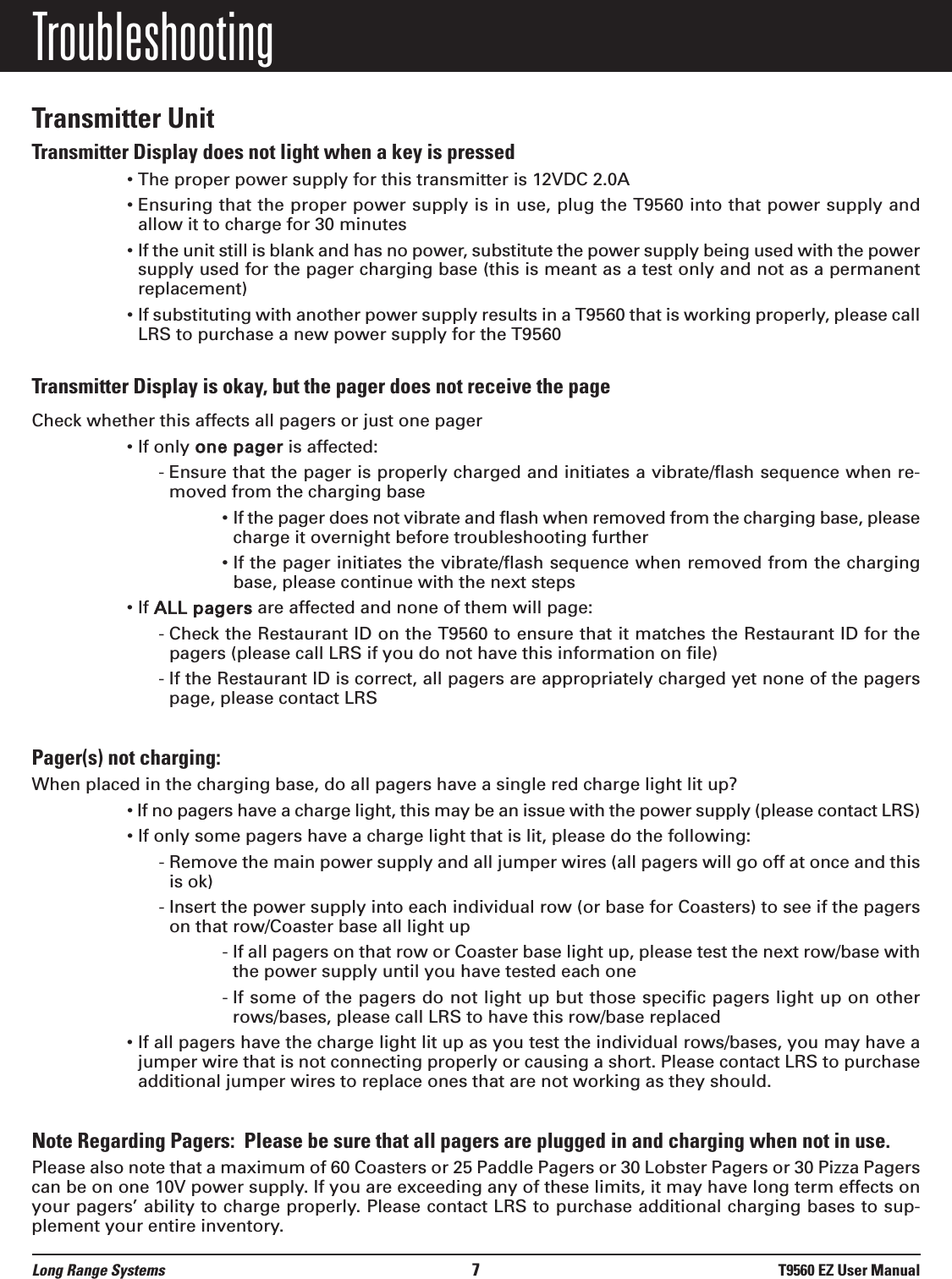 Long Range Systems 7T9560 EZ User ManualTroubleshootingTransmitter UnitTransmitter Display does not light when a key is pressed&bull; The proper power supply for this transmitter is 12VDC 2.0A&bull; Ensuring that the proper power supply is in use, plug the T9560 into that power supply andallow it to charge for 30 minutes&bull; If the unit still is blank and has no power, substitute the power supply being used with the powersupply used for the pager charging base (this is meant as a test only and not as a permanentreplacement)&bull; If substituting with another power supply results in a T9560 that is working properly, please callLRS to purchase a new power supply for the T9560Transmitter Display is okay, but the pager does not receive the pageCheck whether this affects all pagers or just one pager&bull; If only one pager is affected:- Ensure that the pager is properly charged and initiates a vibrate/flash sequence when re-moved from the charging base&bull; If the pager does not vibrate and flash when removed from the charging base, pleasecharge it overnight before troubleshooting further&bull; If the pager initiates the vibrate/flash sequence when removed from the chargingbase, please continue with the next steps&bull; If ALL pagers are affected and none of them will page:- Check the Restaurant ID on the T9560 to ensure that it matches the Restaurant ID for thepagers (please call LRS if you do not have this information on file)- If the Restaurant ID is correct, all pagers are appropriately charged yet none of the pagerspage, please contact LRS Pager(s) not charging:When placed in the charging base, do all pagers have a single red charge light lit up?&bull; If no pagers have a charge light, this may be an issue with the power supply (please contact LRS)&bull; If only some pagers have a charge light that is lit, please do the following:- Remove the main power supply and all jumper wires (all pagers will go off at once and thisis ok)- Insert the power supply into each individual row (or base for Coasters) to see if the pagerson that row/Coaster base all light up- If all pagers on that row or Coaster base light up, please test the next row/base withthe power supply until you have tested each one- If some of the pagers do not light up but those specific pagers light up on otherrows/bases, please call LRS to have this row/base replaced&bull; If all pagers have the charge light lit up as you test the individual rows/bases, you may have ajumper wire that is not connecting properly or causing a short. Please contact LRS to purchaseadditional jumper wires to replace ones that are not working as they should.Note Regarding Pagers:  Please be sure that all pagers are plugged in and charging when not in use. Please also note that a maximum of 60 Coasters or 25 Paddle Pagers or 30 Lobster Pagers or 30 Pizza Pagerscan be on one 10V power supply. If you are exceeding any of these limits, it may have long term effects onyour pagers&rsquo; ability to charge properly. Please contact LRS to purchase additional charging bases to sup-plement your entire inventory.