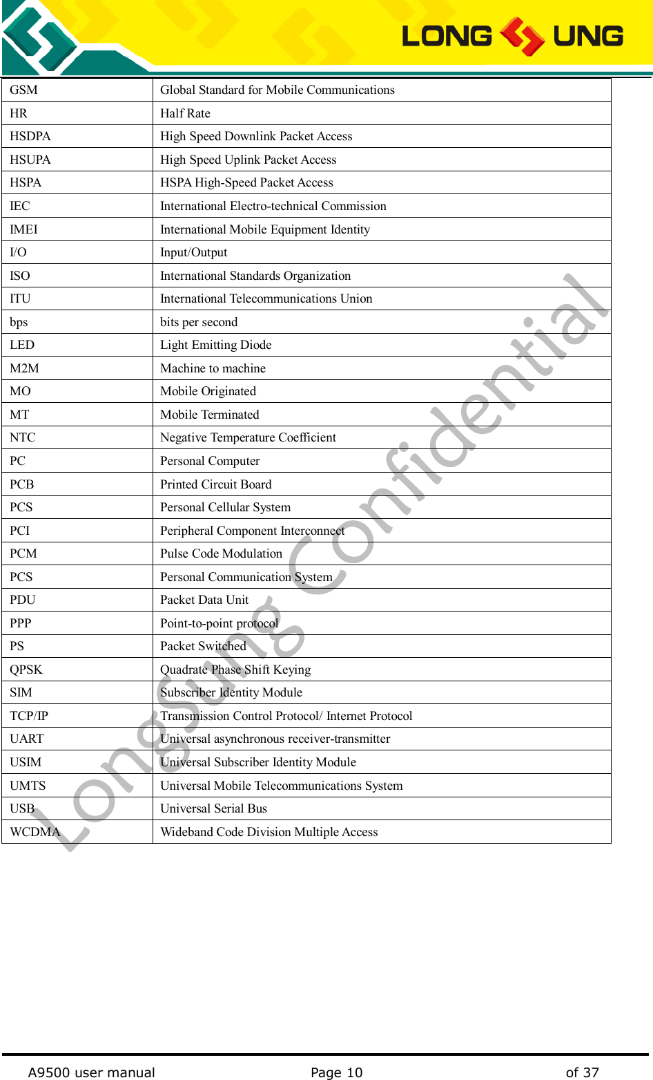   A9500 user manual                                               Page 10    of 37 GSM   Global Standard for Mobile Communications   HR   Half Rate   HSDPA High Speed Downlink Packet Access HSUPA High Speed Uplink Packet Access HSPA HSPA High-Speed Packet Access IEC   International Electro-technical Commission   IMEI   International Mobile Equipment Identity   I/O   Input/Output   ISO   International Standards Organization   ITU   International Telecommunications Union   bps   bits per second   LED   Light Emitting Diode   M2M   Machine to machine   MO   Mobile Originated   MT   Mobile Terminated   NTC   Negative Temperature Coefficient   PC   Personal Computer   PCB   Printed Circuit Board   PCS   Personal Cellular System   PCI   Peripheral Component Interconnect   PCM   Pulse Code Modulation   PCS   Personal Communication System   PDU   Packet Data Unit   PPP   Point-to-point protocol   PS   Packet Switched   QPSK   Quadrate Phase Shift Keying   SIM Subscriber Identity Module TCP/IP   Transmission Control Protocol/ Internet Protocol   UART   Universal asynchronous receiver-transmitter   USIM   Universal Subscriber Identity Module UMTS   Universal Mobile Telecommunications System   USB   Universal Serial Bus   WCDMA Wideband Code Division Multiple Access 