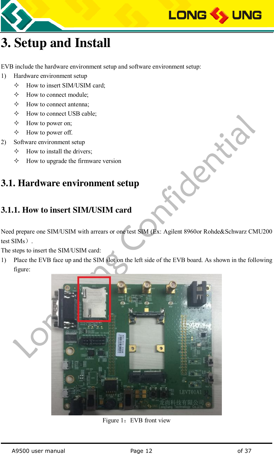   A9500 user manual                                               Page 12    of 37 3. Setup and Install EVB include the hardware environment setup and software environment setup:   1) Hardware environment setup  How to insert SIM/USIM card;  How to connect module;  How to connect antenna;  How to connect USB cable;  How to power on;  How to power off. 2) Software environment setup  How to install the drivers;  How to upgrade the firmware version 3.1. Hardware environment setup 3.1.1. How to insert SIM/USIM card Need prepare one SIM/USIM with arrears or one test SIM (Ex: Agilent 8960or Rohde&amp;Schwarz CMU200 test SIMs）. The steps to insert the SIM/USIM card: 1) Place the EVB face up and the SIM slot on the left side of the EVB board. As shown in the following figure:  Figure 1：EVB front view  