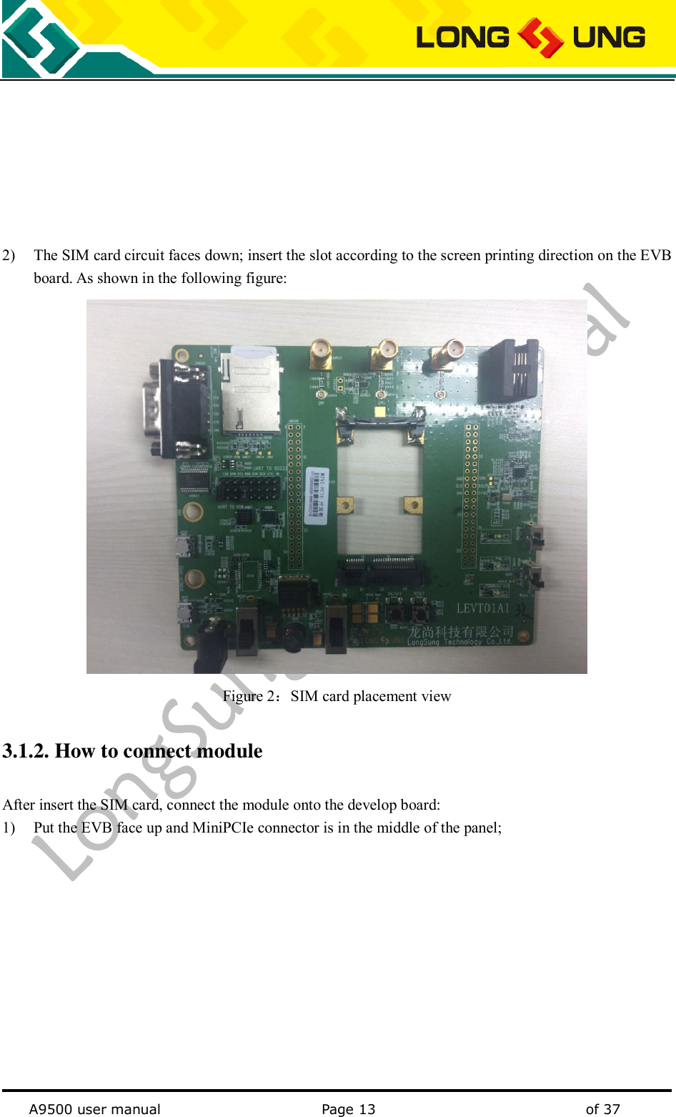   A9500 user manual                                               Page 13    of 37        2) The SIM card circuit faces down; insert the slot according to the screen printing direction on the EVB board. As shown in the following figure:  Figure 2：SIM card placement view 3.1.2. How to connect module After insert the SIM card, connect the module onto the develop board: 1) Put the EVB face up and MiniPCIe connector is in the middle of the panel; 