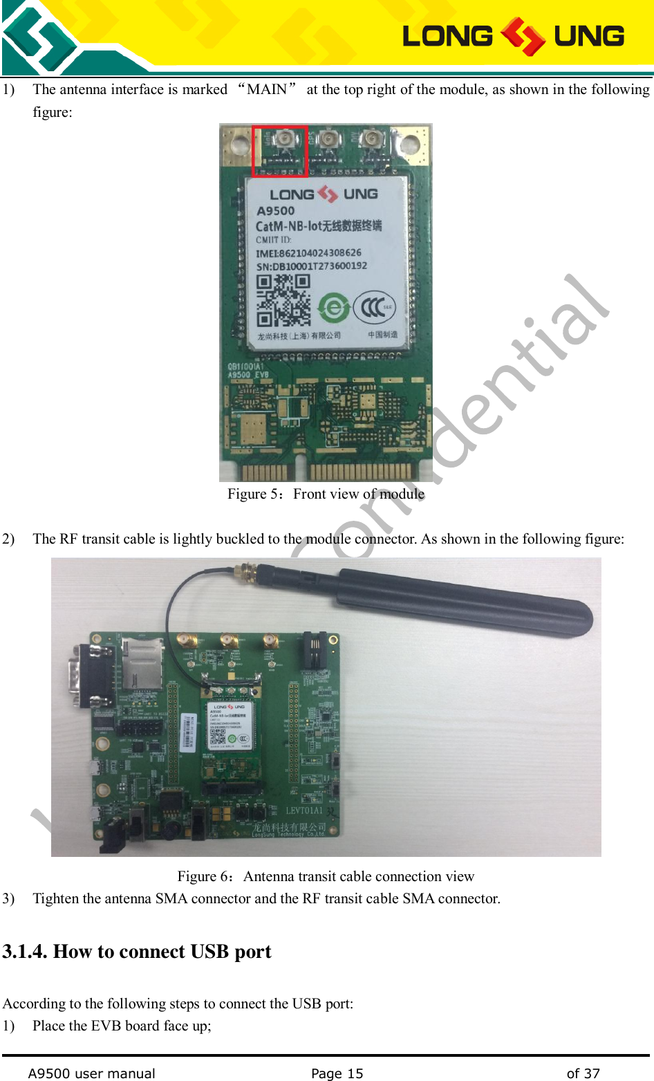   A9500 user manual                                               Page 15    of 37 1) The antenna interface is marked “MAIN” at the top right of the module, as shown in the following figure:  Figure 5：Front view of module  2) The RF transit cable is lightly buckled to the module connector. As shown in the following figure:  Figure 6：Antenna transit cable connection view 3) Tighten the antenna SMA connector and the RF transit cable SMA connector. 3.1.4. How to connect USB port According to the following steps to connect the USB port: 1) Place the EVB board face up; 