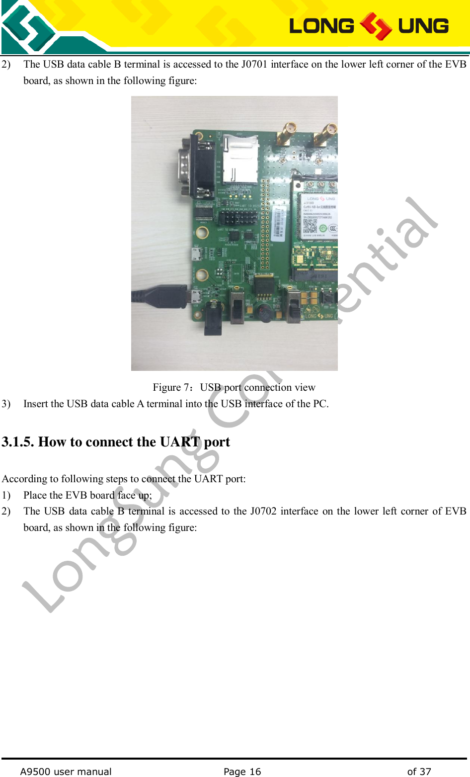   A9500 user manual                                               Page 16    of 37 2) The USB data cable B terminal is accessed to the J0701 interface on the lower left corner of the EVB board, as shown in the following figure:  Figure 7：USB port connection view 3) Insert the USB data cable A terminal into the USB interface of the PC. 3.1.5. How to connect the UART port According to following steps to connect the UART port: 1) Place the EVB board face up; 2) The USB  data cable B terminal is accessed to the J0702 interface  on the lower left corner of EVB board, as shown in the following figure: 