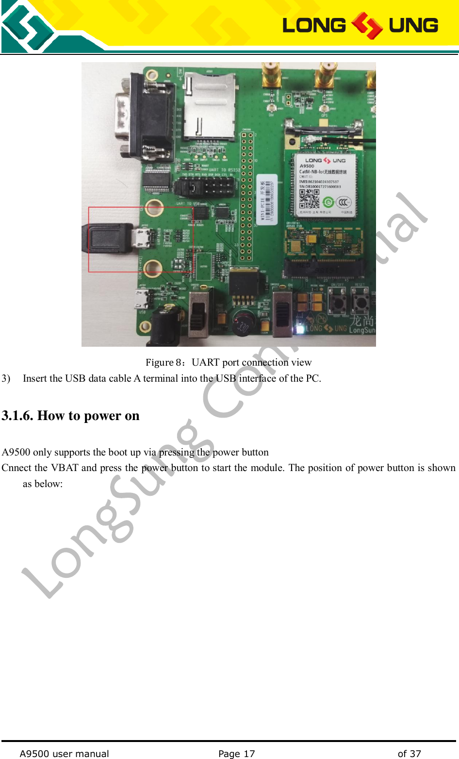   A9500 user manual                                               Page 17    of 37  Figure 8：UART port connection view 3) Insert the USB data cable A terminal into the USB interface of the PC. 3.1.6. How to power on A9500 only supports the boot up via pressing the power button Cnnect the VBAT and press the power button to start the module. The position of power button is shown as below: 