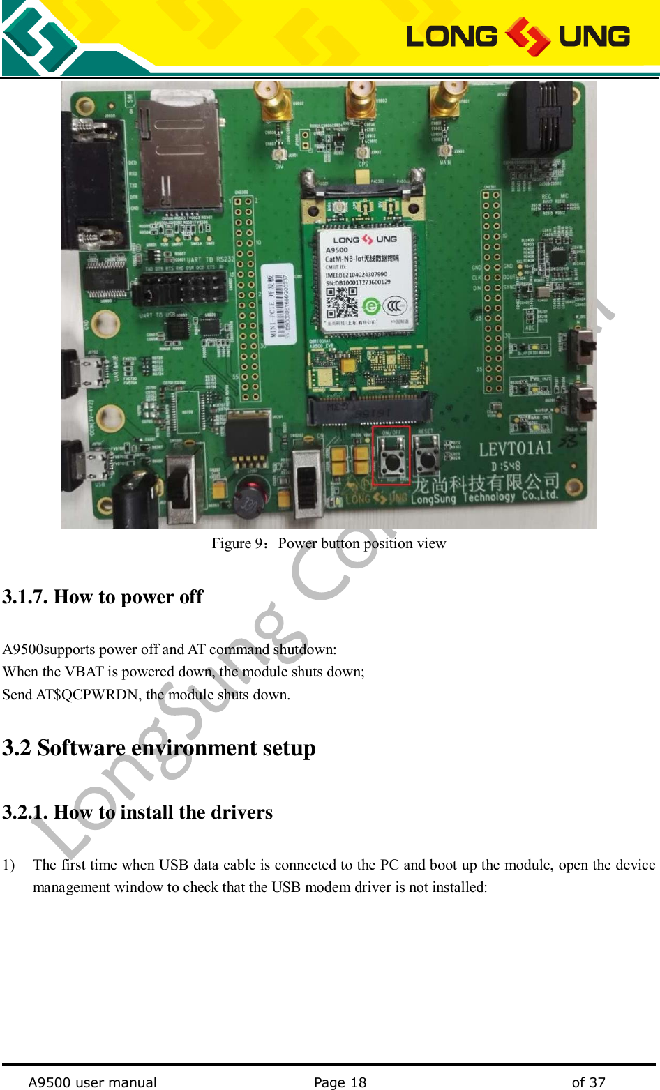   A9500 user manual                                               Page 18    of 37  Figure 9：Power button position view 3.1.7. How to power off   A9500supports power off and AT command shutdown: When the VBAT is powered down, the module shuts down; Send AT$QCPWRDN, the module shuts down. 3.2 Software environment setup   3.2.1. How to install the drivers 1) The first time when USB data cable is connected to the PC and boot up the module, open the device management window to check that the USB modem driver is not installed: 